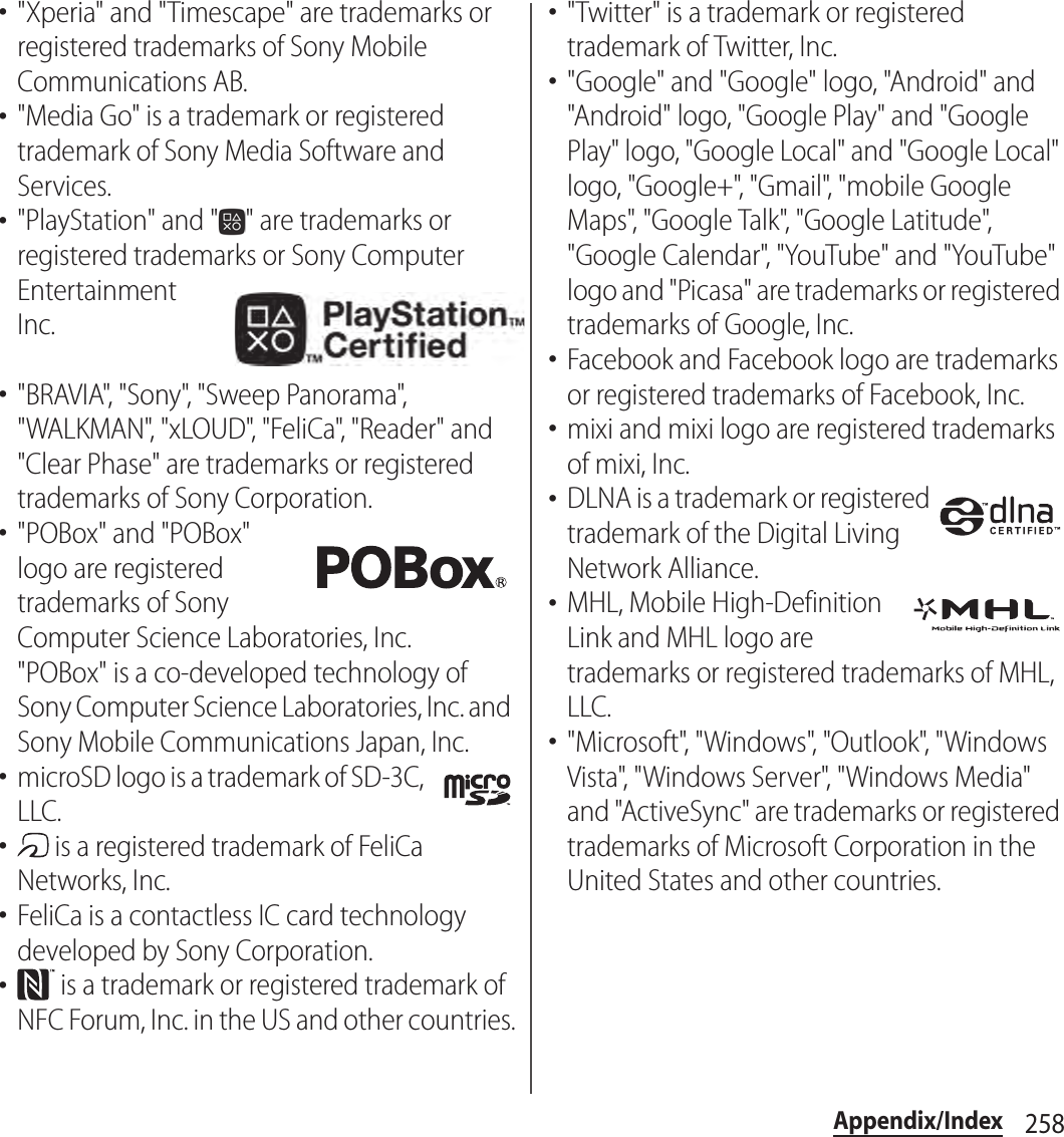 258Appendix/Index･&quot;Xperia&quot; and &quot;Timescape&quot; are trademarks or registered trademarks of Sony Mobile Communications AB.･&quot;Media Go&quot; is a trademark or registered trademark of Sony Media Software and Services.･&quot;PlayStation&quot; and &quot; &quot; are trademarks or registered trademarks or Sony Computer Entertainment Inc.･&quot;BRAVIA&quot;, &quot;Sony&quot;, &quot;Sweep Panorama&quot;, &quot;WALKMAN&quot;, &quot;xLOUD&quot;, &quot;FeliCa&quot;, &quot;Reader&quot; and &quot;Clear Phase&quot; are trademarks or registered trademarks of Sony Corporation.･&quot;POBox&quot; and &quot;POBox&quot; logo are registered trademarks of Sony Computer Science Laboratories, Inc.&quot;POBox&quot; is a co-developed technology of Sony Computer Science Laboratories, Inc. and Sony Mobile Communications Japan, Inc.･microSD logo is a trademark of SD-3C, LLC.･ is a registered trademark of FeliCa Networks, Inc.･FeliCa is a contactless IC card technology developed by Sony Corporation.･ is a trademark or registered trademark of NFC Forum, Inc. in the US and other countries.･&quot;Twitter&quot; is a trademark or registered trademark of Twitter, Inc.･&quot;Google&quot; and &quot;Google&quot; logo, &quot;Android&quot; and &quot;Android&quot; logo, &quot;Google Play&quot; and &quot;Google Play&quot; logo, &quot;Google Local&quot; and &quot;Google Local&quot; logo, &quot;Google+&quot;, &quot;Gmail&quot;, &quot;mobile Google Maps&quot;, &quot;Google Talk&quot;, &quot;Google Latitude&quot;, &quot;Google Calendar&quot;, &quot;YouTube&quot; and &quot;YouTube&quot; logo and &quot;Picasa&quot; are trademarks or registered trademarks of Google, Inc.･Facebook and Facebook logo are trademarks or registered trademarks of Facebook, Inc.･mixi and mixi logo are registered trademarks of mixi, Inc.･DLNA is a trademark or registered trademark of the Digital Living Network Alliance.･MHL, Mobile High-Definition Link and MHL logo are trademarks or registered trademarks of MHL, LLC.･&quot;Microsoft&quot;, &quot;Windows&quot;, &quot;Outlook&quot;, &quot;Windows Vista&quot;, &quot;Windows Server&quot;, &quot;Windows Media&quot; and &quot;ActiveSync&quot; are trademarks or registered trademarks of Microsoft Corporation in the United States and other countries.