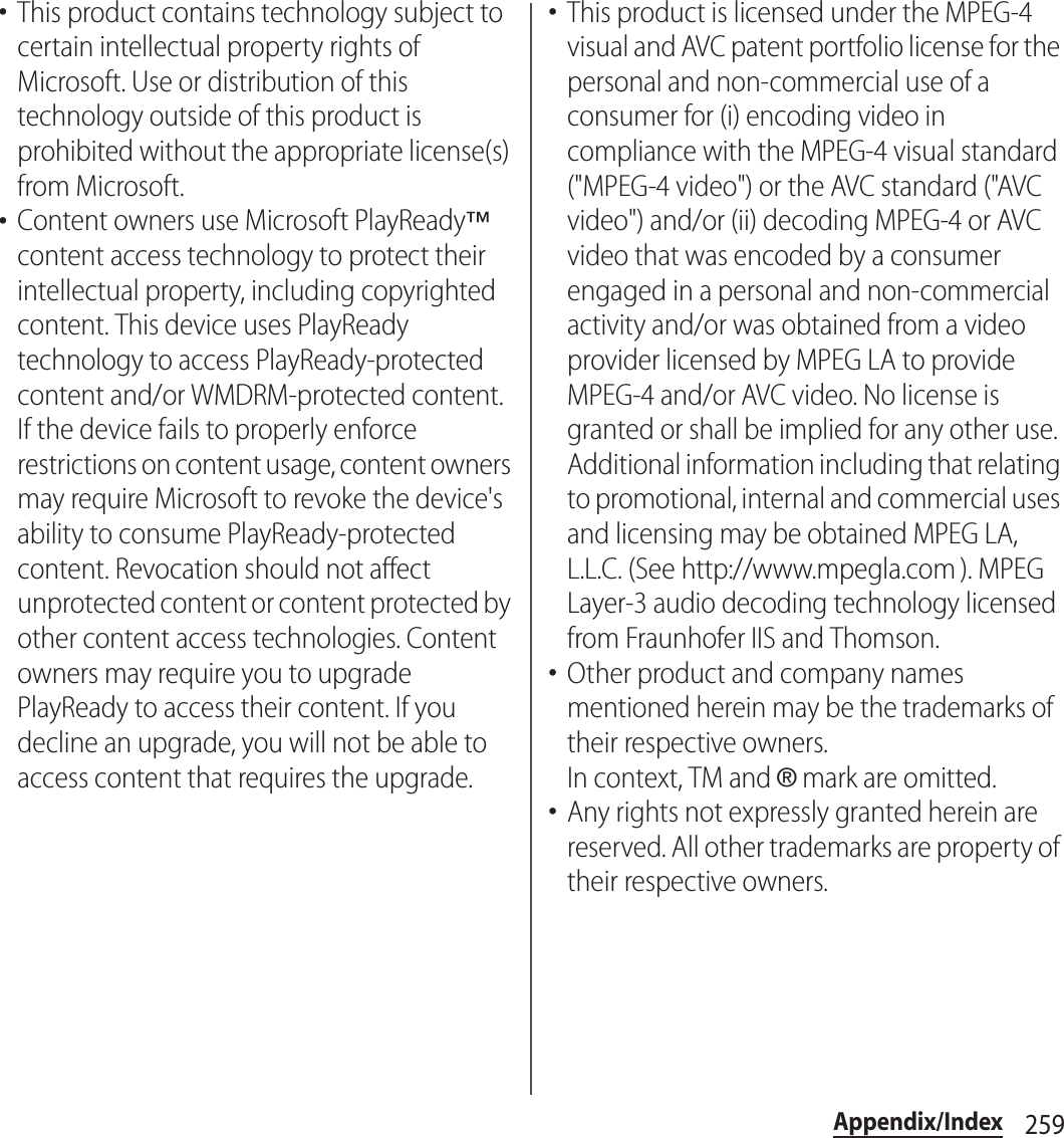 259Appendix/Index･This product contains technology subject to certain intellectual property rights of Microsoft. Use or distribution of this technology outside of this product is prohibited without the appropriate license(s) from Microsoft.･Content owners use Microsoft PlayReady™ content access technology to protect their intellectual property, including copyrighted content. This device uses PlayReady technology to access PlayReady-protected content and/or WMDRM-protected content. If the device fails to properly enforce restrictions on content usage, content owners may require Microsoft to revoke the device&apos;s ability to consume PlayReady-protected content. Revocation should not affect unprotected content or content protected by other content access technologies. Content owners may require you to upgrade PlayReady to access their content. If you decline an upgrade, you will not be able to access content that requires the upgrade.･This product is licensed under the MPEG-4 visual and AVC patent portfolio license for the personal and non-commercial use of a consumer for (i) encoding video in compliance with the MPEG-4 visual standard (&quot;MPEG-4 video&quot;) or the AVC standard (&quot;AVC video&quot;) and/or (ii) decoding MPEG-4 or AVC video that was encoded by a consumer engaged in a personal and non-commercial activity and/or was obtained from a video provider licensed by MPEG LA to provide MPEG-4 and/or AVC video. No license is granted or shall be implied for any other use. Additional information including that relating to promotional, internal and commercial uses and licensing may be obtained MPEG LA, L.L.C. (See http://www.mpegla.com ). MPEG Layer-3 audio decoding technology licensed from Fraunhofer IIS and Thomson.･Other product and company names mentioned herein may be the trademarks of their respective owners.In context, TM and ® mark are omitted.･Any rights not expressly granted herein are reserved. All other trademarks are property of their respective owners.