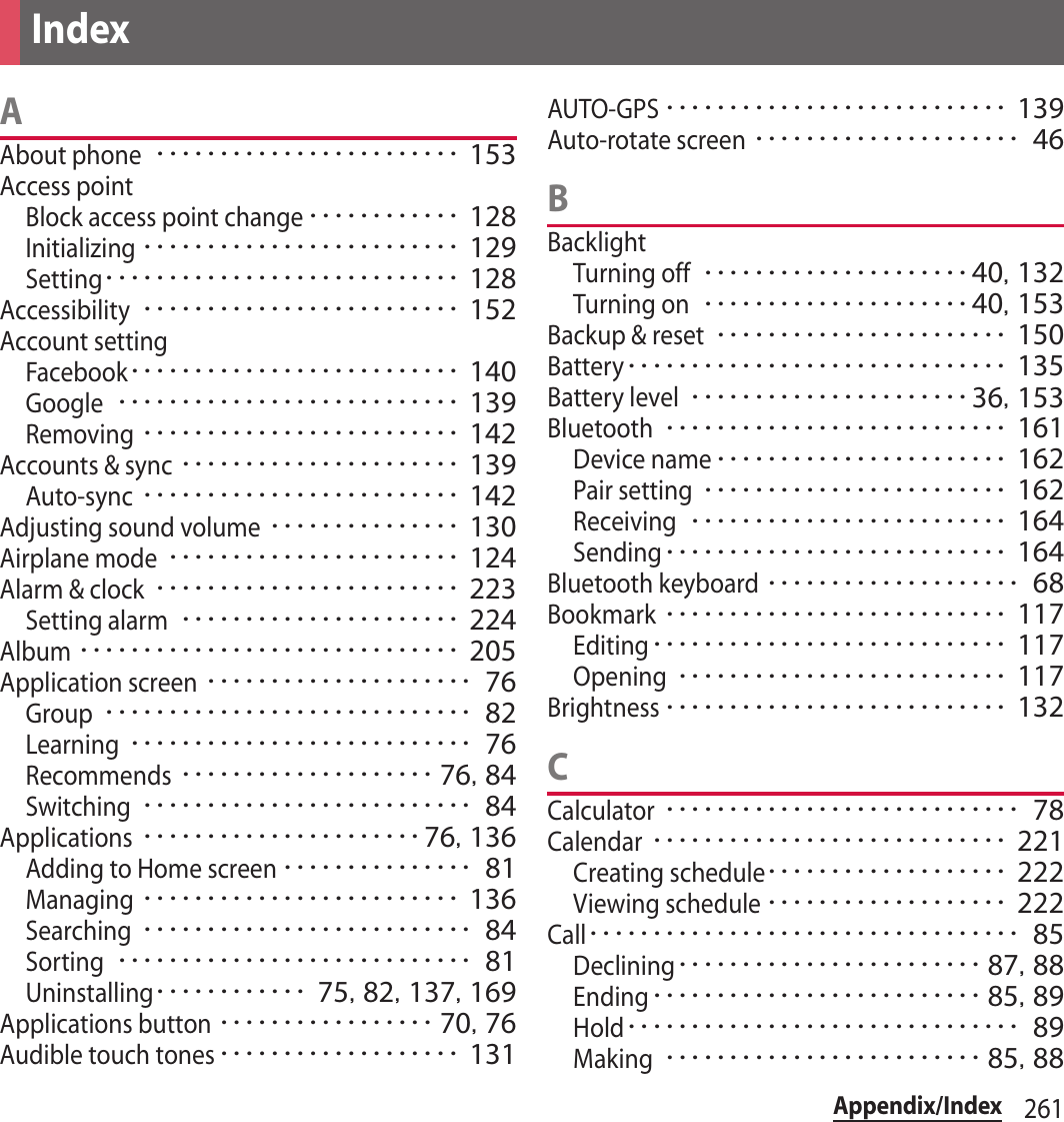 261Appendix/IndexAAbout phone････････････････････････ 153Access pointBlock access point change････････････ 128Initializing･････････････････････････ 129Setting････････････････････････････ 128Accessibility･････････････････････････ 152Account settingFacebook･･････････････････････････ 140Google･･･････････････････････････ 139Removing･････････････････････････ 142Accounts &amp; sync･･････････････････････ 139Auto-sync･････････････････････････ 142Adjusting sound volume･･･････････････ 130Airplane mode･･･････････････････････ 124Alarm &amp; clock････････････････････････ 223Setting alarm･･････････････････････ 224Album･･････････････････････････････ 205Application screen･････････････････････ 76Group･････････････････････････････ 82Learning･･･････････････････････････ 76Recommends････････････････････ 76, 84Switching･･････････････････････････ 84Applications･･････････････････････76, 136Adding to Home screen･･･････････････ 81Managing･････････････････････････ 136Searching･･････････････････････････ 84Sorting････････････････････････････ 81Uninstalling････････････ 75, 82, 137, 169Applications button･････････････････ 70, 76Audible touch tones･･･････････････････ 131AUTO-GPS･･･････････････････････････ 139Auto-rotate screen･････････････････････ 46BBacklightTurning off･････････････････････40, 132Turning on･････････････････････40, 153Backup &amp; reset･･･････････････････････ 150Battery･･････････････････････････････ 135Battery level･･････････････････････36, 153Bluetooth･･･････････････････････････ 161Device name･･･････････････････････ 162Pair setting････････････････････････ 162Receiving･････････････････････････ 164Sending･･･････････････････････････ 164Bluetooth keyboard････････････････････ 68Bookmark･･･････････････････････････ 117Editing････････････････････････････ 117Opening･･････････････････････････ 117Brightness･･･････････････････････････ 132CCalculator････････････････････････････ 78Calendar････････････････････････････ 221Creating schedule･･･････････････････ 222Viewing schedule･･･････････････････ 222Call･･････････････････････････････････ 85Declining････････････････････････ 87, 88Ending･･････････････････････････ 85, 89Hold･･･････････････････････････････ 89Making･････････････････････････ 85, 88Index