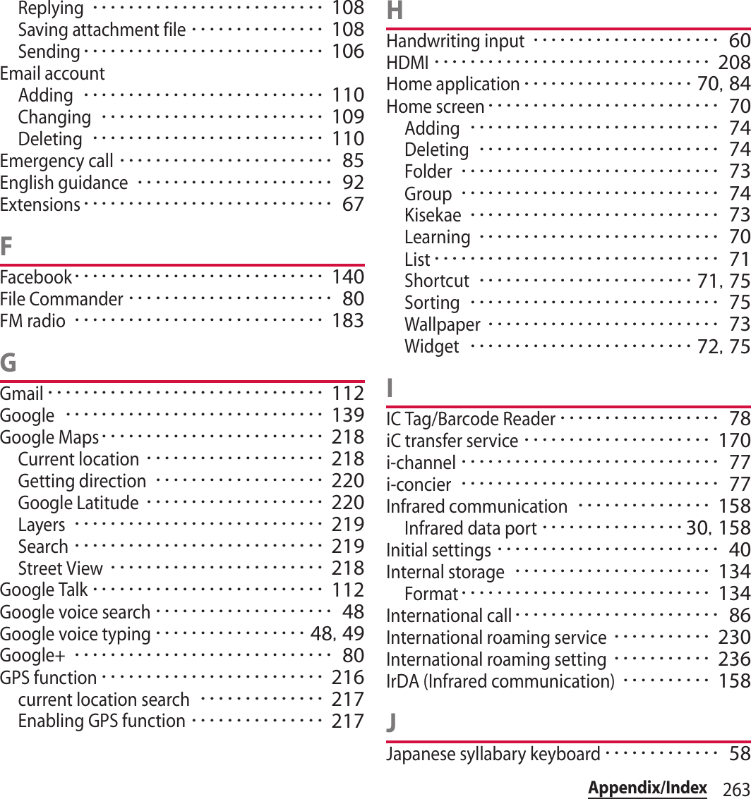 263Appendix/IndexReplying･･････････････････････････ 108Saving attachment file･･･････････････ 108Sending･･･････････････････････････ 106Email accountAdding･･･････････････････････････ 110Changing･････････････････････････ 109Deleting･･････････････････････････ 110Emergency call････････････････････････ 85English guidance･･････････････････････ 92Extensions････････････････････････････ 67FFacebook････････････････････････････ 140File Commander･･･････････････････････ 80FM radio････････････････････････････ 183GGmail･･･････････････････････････････ 112Google･････････････････････････････ 139Google Maps･････････････････････････ 218Current location････････････････････ 218Getting direction･･･････････････････ 220Google Latitude････････････････････ 220Layers････････････････････････････ 219Search････････････････････････････ 219Street View････････････････････････ 218Google Talk･･････････････････････････ 112Google voice search････････････････････ 48Google voice typing･････････････････ 48, 49Google+･････････････････････････････ 80GPS function･････････････････････････ 216current location search･･････････････ 217Enabling GPS function･･･････････････ 217HHandwriting input･････････････････････ 60HDMI･･･････････････････････････････ 208Home application･･･････････････････ 70, 84Home screen･･････････････････････････ 70Adding････････････････････････････ 74Deleting･･･････････････････････････ 74Folder･････････････････････････････ 73Group･････････････････････････････ 74Kisekae････････････････････････････ 73Learning･･･････････････････････････ 70List････････････････････････････････ 71Shortcut････････････････････････ 71, 75Sorting････････････････････････････ 75Wallpaper･･････････････････････････ 73Widget･････････････････････････ 72, 75IIC Tag/Barcode Reader･･････････････････ 78iC transfer service･････････････････････ 170i-channel･････････････････････････････ 77i-concier･････････････････････････････ 77Infrared communication･･･････････････ 158Infrared data port････････････････30, 158Initial settings･････････････････････････ 40Internal storage･･････････････････････ 134Format････････････････････････････ 134International call･･･････････････････････ 86International roaming service･･･････････ 230International roaming setting･･･････････ 236IrDA (Infrared communication)･･････････ 158JJapanese syllabary keyboard･････････････ 58