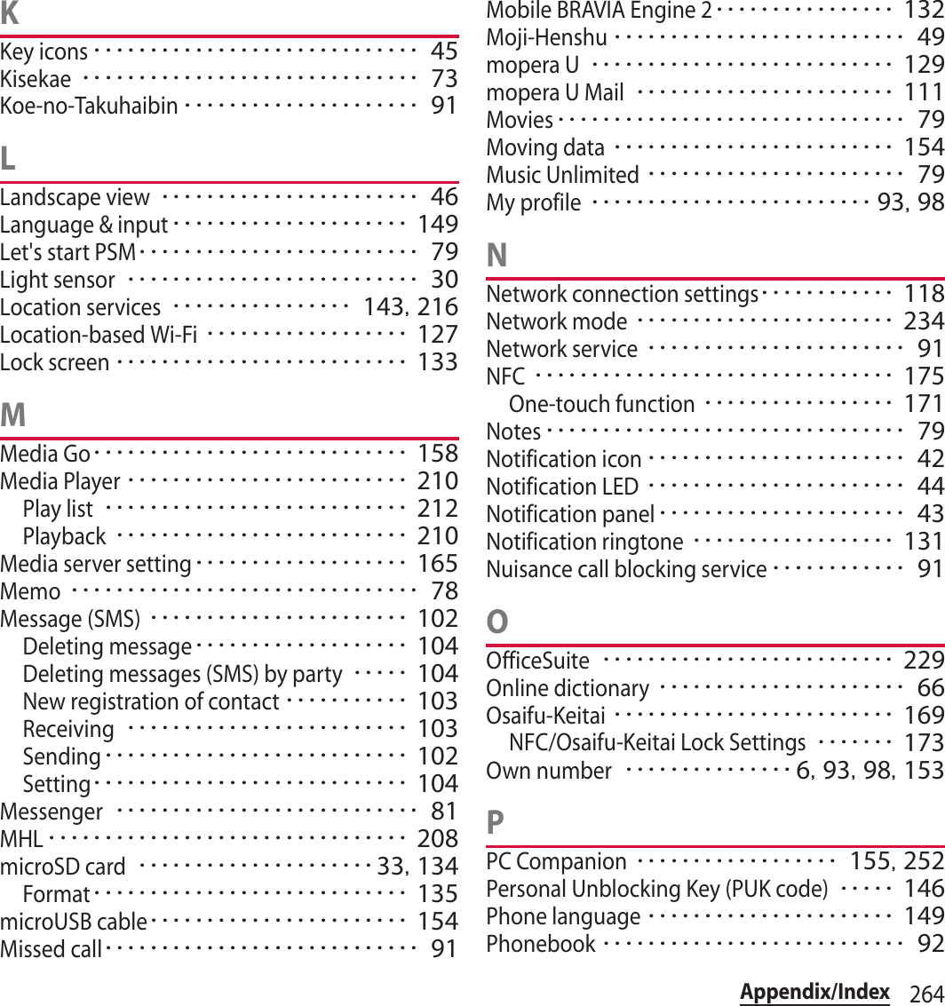 264Appendix/IndexKKey icons･････････････････････････････ 45Kisekae･･････････････････････････････ 73Koe-no-Takuhaibin･････････････････････ 91LLandscape view･･･････････････････････ 46Language &amp; input･････････････････････ 149Let&apos;s start PSM･････････････････････････ 79Light sensor･･････････････････････････ 30Location services････････････････ 143, 216Location-based Wi-Fi･･････････････････ 127Lock screen･･････････････････････････ 133MMedia Go････････････････････････････ 158Media Player･････････････････････････ 210Play list･･･････････････････････････ 212Playback･･････････････････････････ 210Media server setting･･･････････････････ 165Memo･･･････････････････････････････ 78Message (SMS)･･･････････････････････ 102Deleting message･･･････････････････ 104Deleting messages (SMS) by party･････ 104New registration of contact･･･････････ 103Receiving･････････････････････････ 103Sending･･･････････････････････････ 102Setting････････････････････････････ 104Messenger･･･････････････････････････ 81MHL････････････････････････････････ 208microSD card･････････････････････33, 134Format････････････････････････････ 135microUSB cable･･･････････････････････ 154Missed call････････････････････････････ 91Mobile BRAVIA Engine 2････････････････ 132Moji-Henshu･･････････････････････････ 49mopera U･･･････････････････････････ 129mopera U Mail･･･････････････････････ 111Movies･･･････････････････････････････ 79Moving data･････････････････････････ 154Music Unlimited･･･････････････････････ 79My profile･････････････････････････ 93, 98NNetwork connection settings････････････ 118Network mode･･･････････････････････ 234Network service･･･････････････････････ 91NFC････････････････････････････････ 175One-touch function･････････････････ 171Notes････････････････････････････････ 79Notification icon･･･････････････････････ 42Notification LED･･･････････････････････ 44Notification panel･･････････････････････ 43Notification ringtone･･････････････････ 131Nuisance call blocking service････････････ 91OOfficeSuite･･････････････････････････ 229Online dictionary･･････････････････････ 66Osaifu-Keitai･････････････････････････ 169NFC/Osaifu-Keitai Lock Settings･･･････ 173Own number･･･････････････ 6, 93, 98, 153PPC Companion･･････････････････ 155, 252Personal Unblocking Key (PUK code)･････ 146Phone language･･････････････････････ 149Phonebook･･･････････････････････････ 92