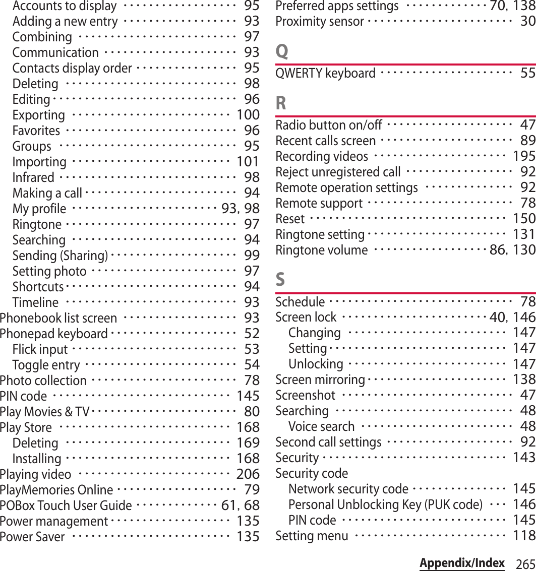 265Appendix/IndexAccounts to display･･････････････････ 95Adding a new entry･･････････････････ 93Combining･････････････････････････ 97Communication･････････････････････ 93Contacts display order････････････････ 95Deleting･･･････････････････････････ 98Editing･････････････････････････････ 96Exporting･････････････････････････ 100Favorites･･･････････････････････････ 96Groups････････････････････････････ 95Importing･････････････････････････ 101Infrared････････････････････････････ 98Making a call････････････････････････ 94My profile･･･････････････････････ 93, 98Ringtone･･･････････････････････････ 97Searching･･････････････････････････ 94Sending (Sharing)････････････････････ 99Setting photo･･･････････････････････ 97Shortcuts･･･････････････････････････ 94Timeline･･･････････････････････････ 93Phonebook list screen･･････････････････ 93Phonepad keyboard････････････････････ 52Flick input･･････････････････････････ 53Toggle entry････････････････････････ 54Photo collection･･･････････････････････ 78PIN code････････････････････････････ 145Play Movies &amp; TV･･･････････････････････ 80Play Store･･･････････････････････････ 168Deleting･･････････････････････････ 169Installing･･････････････････････････ 168Playing video････････････････････････ 206PlayMemories Online･･･････････････････ 79POBox Touch User Guide･････････････ 61, 68Power management･･･････････････････ 135Power Saver･････････････････････････ 135Preferred apps settings･････････････70, 138Proximity sensor･･･････････････････････ 30QQWERTY keyboard･････････････････････ 55RRadio button on/off････････････････････ 47Recent calls screen･････････････････････ 89Recording videos･････････････････････ 195Reject unregistered call･････････････････ 92Remote operation settings･･････････････ 92Remote support･･･････････････････････ 78Reset･･･････････････････････････････ 150Ringtone setting･･････････････････････ 131Ringtone volume･･････････････････86, 130SSchedule･････････････････････････････ 78Screen lock･･･････････････････････40, 146Changing･････････････････････････ 147Setting････････････････････････････ 147Unlocking･････････････････････････ 147Screen mirroring･･････････････････････ 138Screenshot･･･････････････････････････ 47Searching････････････････････････････ 48Voice search････････････････････････ 48Second call settings････････････････････ 92Security･････････････････････････････ 143Security codeNetwork security code･･･････････････ 145Personal Unblocking Key (PUK code)･･･ 146PIN code･･････････････････････････ 145Setting menu････････････････････････ 118