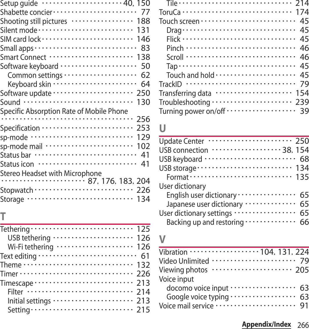 266Appendix/IndexSetup guide･･････････････････････40, 150Shabette concier･･･････････････････････ 77Shooting still pictures･････････････････ 188Silent mode･･････････････････････････ 131SIM card lock･････････････････････････ 146Small apps････････････････････････････ 83Smart Connect･･･････････････････････ 138Software keyboard･････････････････････ 50Common settings････････････････････ 62Keyboard skin･･･････････････････････ 64Software update･･････････････････････ 250Sound･･････････････････････････････ 130Specific Absorption Rate of Mobile Phone････････････････････････････････････ 256Specification･････････････････････････ 253sp-mode････････････････････････････ 129sp-mode mail････････････････････････ 102Status bar････････････････････････････ 41Status icon･･･････････････････････････ 41Stereo Headset with Microphone･･･････････････････････ 87, 176, 183, 204Stopwatch･･･････････････････････････ 226Storage･････････････････････････････ 134TTethering････････････････････････････ 125USB tethering･･････････････････････ 126Wi-Fi tethering･････････････････････ 126Text editing･･･････････････････････････ 61Theme･･････････････････････････････ 132Timer･･･････････････････････････････ 226Timescape･･･････････････････････････ 213Filter･････････････････････････････ 214Initial settings･･････････････････････ 213Setting････････････････････････････ 215Tile･･･････････････････････････････ 214ToruCa･･････････････････････････････ 174Touch screen･･････････････････････････ 45Drag･･･････････････････････････････ 45Flick･･･････････････････････････････ 45Pinch･･････････････････････････････ 46Scroll･･････････････････････････････ 46Tap････････････････････････････････ 45Touch and hold･･････････････････････ 45TrackID･･････････････････････････････ 79Transferring data･････････････････････ 154Troubleshooting･･････････････････････ 239Turning power on/off･･･････････････････ 39UUpdate Center･･･････････････････････ 250USB connection･･･････････････････38, 154USB keyboard･････････････････････････ 68USB storage･･････････････････････････ 134Format････････････････････････････ 135User dictionaryEnglish user dictionary････････････････ 65Japanese user dictionary･･････････････ 65User dictionary settings･････････････････ 65Backing up and restoring･･････････････ 66VVibration･･･････････････････104, 131, 224Video Unlimited･･･････････････････････ 79Viewing photos･･････････････････････ 205Voice inputdocomo voice input･･････････････････ 63Google voice typing･･････････････････ 63Voice mail service･･････････････････････ 91
