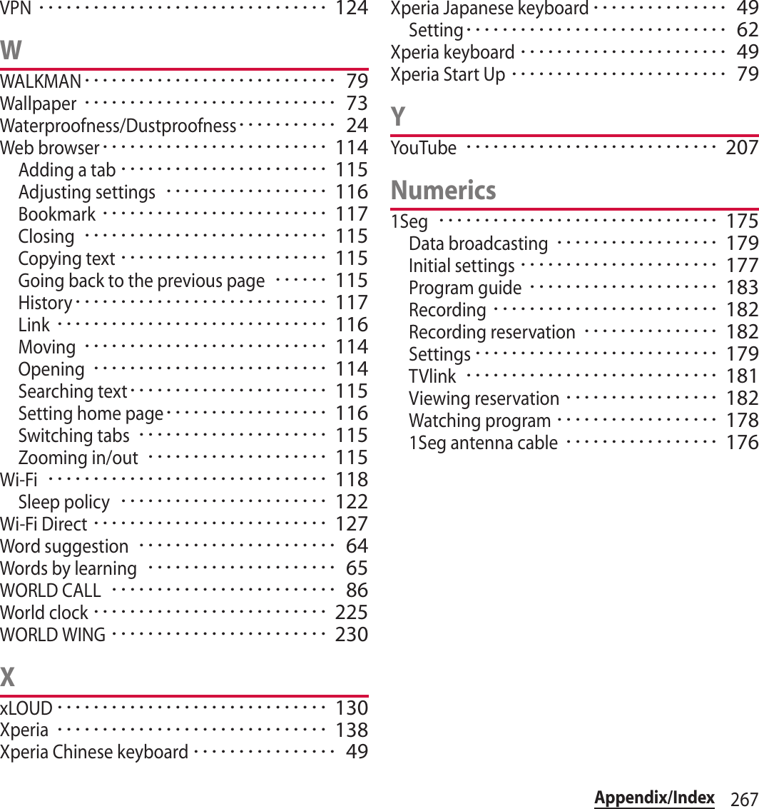 267Appendix/IndexVPN････････････････････････････････ 124WWALKMAN････････････････････････････ 79Wallpaper････････････････････････････ 73Waterproofness/Dustproofness･･･････････ 24Web browser･････････････････････････ 114Adding a tab･･･････････････････････ 115Adjusting settings･･････････････････ 116Bookmark･････････････････････････ 117Closing･･･････････････････････････ 115Copying text･･･････････････････････ 115Going back to the previous page･･････ 115History････････････････････････････ 117Link･･････････････････････････････ 116Moving･･･････････････････････････ 114Opening･･････････････････････････ 114Searching text･･････････････････････ 115Setting home page･･････････････････ 116Switching tabs･････････････････････ 115Zooming in/out････････････････････ 115Wi-Fi･･･････････････････････････････ 118Sleep policy･･･････････････････････ 122Wi-Fi Direct･･････････････････････････ 127Word suggestion･･････････････････････ 64Words by learning･････････････････････ 65WORLD CALL･････････････････････････ 86World clock･･････････････････････････ 225WORLD WING････････････････････････ 230XxLOUD･･････････････････････････････ 130Xperia･･････････････････････････････ 138Xperia Chinese keyboard････････････････ 49Xperia Japanese keyboard･･･････････････ 49Setting･････････････････････････････ 62Xperia keyboard･･･････････････････････ 49Xperia Start Up････････････････････････ 79YYouTube････････････････････････････ 207Numerics1Seg･･･････････････････････････････ 175Data broadcasting･･････････････････ 179Initial settings･･････････････････････ 177Program guide･････････････････････ 183Recording･････････････････････････ 182Recording reservation･･･････････････ 182Settings･･･････････････････････････ 179TVlink････････････････････････････ 181Viewing reservation･････････････････ 182Watching program･･････････････････ 1781Seg antenna cable･････････････････ 176
