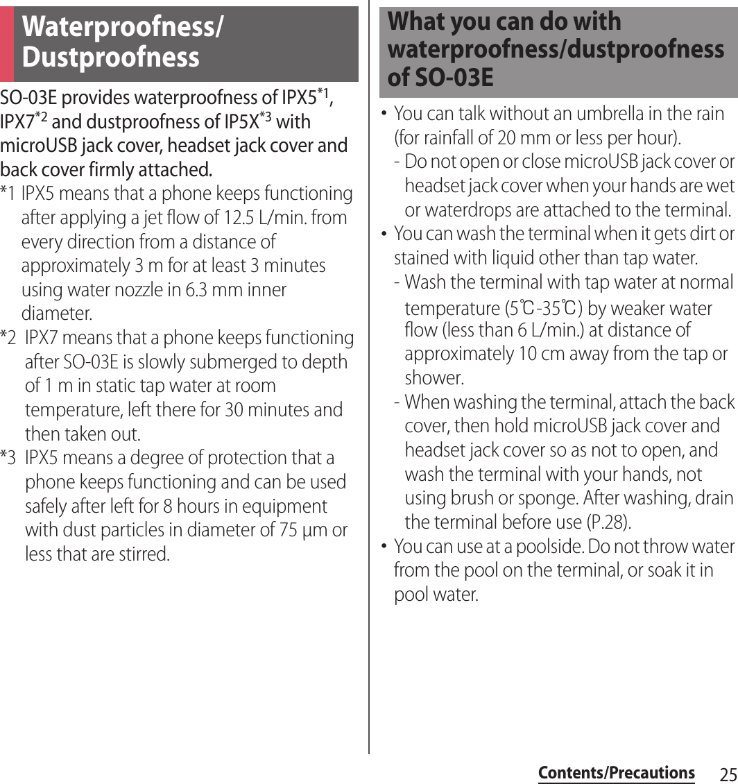 25Contents/PrecautionsSO-03E provides waterproofness of IPX5*1, IPX7*2 and dustproofness of IP5X*3 with microUSB jack cover, headset jack cover and back cover firmly attached.*1 IPX5 means that a phone keeps functioning after applying a jet flow of 12.5 L/min. from every direction from a distance of approximately 3 m for at least 3 minutes using water nozzle in 6.3 mm inner diameter.*2 IPX7 means that a phone keeps functioning after SO-03E is slowly submerged to depth of 1 m in static tap water at room temperature, left there for 30 minutes and then taken out.*3 IPX5 means a degree of protection that a phone keeps functioning and can be used safely after left for 8 hours in equipment with dust particles in diameter of 75 µm or less that are stirred.･You can talk without an umbrella in the rain (for rainfall of 20 mm or less per hour).- Do not open or close microUSB jack cover or headset jack cover when your hands are wet or waterdrops are attached to the terminal.･You can wash the terminal when it gets dirt or stained with liquid other than tap water.- Wash the terminal with tap water at normal temperature (5℃-35℃) by weaker water flow (less than 6 L/min.) at distance of approximately 10 cm away from the tap or shower.- When washing the terminal, attach the back cover, then hold microUSB jack cover and headset jack cover so as not to open, and wash the terminal with your hands, not using brush or sponge. After washing, drain the terminal before use (P.28).･You can use at a poolside. Do not throw water from the pool on the terminal, or soak it in pool water.Waterproofness/DustproofnessWhat you can do with waterproofness/dustproofness of SO-03E