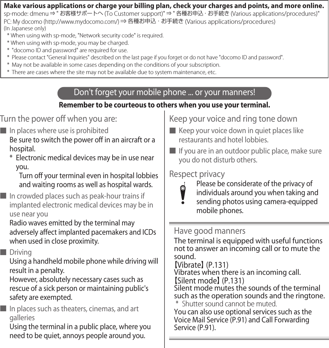 Don&apos;t forget your mobile phone ... or your manners!Remember to be courteous to others when you use your terminal.Turn the power off when you are:■In places where use is prohibitedBe sure to switch the power off in an aircraft or a hospital.* Electronic medical devices may be in use near you.Turn off your terminal even in hospital lobbies and waiting rooms as well as hospital wards.■In crowded places such as peak-hour trains if implanted electronic medical devices may be in use near youRadio waves emitted by the terminal may adversely affect implanted pacemakers and ICDs when used in close proximity.■DrivingUsing a handheld mobile phone while driving will result in a penalty.However, absolutely necessary cases such as rescue of a sick person or maintaining public&apos;s safety are exempted.■In places such as theaters, cinemas, and art galleriesUsing the terminal in a public place, where you need to be quiet, annoys people around you.Keep your voice and ring tone down■Keep your voice down in quiet places like restaurants and hotel lobbies.■If you are in an outdoor public place, make sure you do not disturb others.Respect privacyPlease be considerate of the privacy of individuals around you when taking and sending photos using camera-equipped mobile phones.Have good mannersThe terminal is equipped with useful functions not to answer an incoming call or to mute the sound.【Vibrate】 (P.131)Vibrates when there is an incoming call.【Silent mode】 (P.131)Silent mode mutes the sounds of the terminal such as the operation sounds and the ringtone.* Shutter sound cannot be muted.You can also use optional services such as the Voice Mail Service (P.91) and Call Forwarding Service (P.91).Make various applications or charge your billing plan, check your charges and points, and more online.sp-mode: dmenu ⇒ &quot;お客様サポートへ(To Customer support)&quot; ⇒ &quot;各種お申込・お手続き (Various applications/procedures)&quot;PC: My docomo (http://www.mydocomo.com/) ⇒ 各種お申込・お手続き (Various applications/procedures)(In Japanese only)* When using with sp-mode, &quot;Network security code&quot; is required.* When using with sp-mode, you may be charged.* &quot;docomo ID and password&quot; are required for use.* Please contact &quot;General Inquiries&quot; described on the last page if you forget or do not have &quot;docomo ID and password&quot;.* May not be available in some cases depending on the conditions of your subscription.*  There are cases where the site may not be available due to system maintenance, etc.