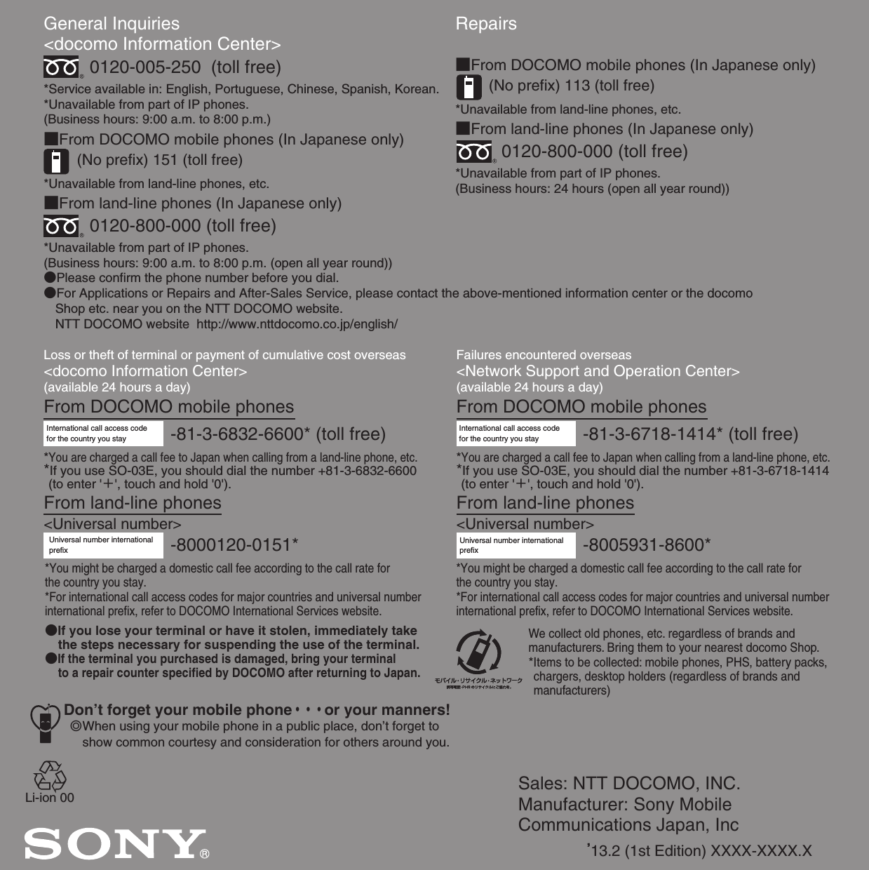 Sales: NTT DOCOMO, INC.Manufacturer: Sony Mobile Communications Japan, Inc’13.2 (1st Edition) XXXX-XXXX.XGeneral Inquiries &lt;docomo Information Center&gt;0120-005-250  (toll free)*Service available in: English, Portuguese, Chinese, Spanish, Korean.*Unavailable from part of IP phones.(Business hours: 9:00 a.m. to 8:00 p.m.)■From DOCOMO mobile phones (In Japanese only)(No prefix) 151 (toll free)*Unavailable from land-line phones, etc.■From land-line phones (In Japanese only)0120-800-000 (toll free)*Unavailable from part of IP phones.(Business hours: 9:00 a.m. to 8:00 p.m. (open all year round))●Please confirm the phone number before you dial.●For Applications or Repairs and After-Sales Service, please contact the above-mentioned information center or the docomo   Shop etc. near you on the NTT DOCOMO website.  NTT DOCOMO website  http://www.nttdocomo.co.jp/english/Loss or theft of terminal or payment of cumulative cost overseas&lt;docomo Information Center&gt; (available 24 hours a day)From DOCOMO mobile phonesFailures encountered overseas&lt;Network Support and Operation Center&gt;(available 24 hours a day)From DOCOMO mobile phonesInternational call access code for the country you stay -81-3-6832-6600* (toll free)*You are charged a call fee to Japan when calling from a land-line phone, etc.*If you use SO-03E, you should dial the number +81-3-6832-6600 (to enter &apos;＋&apos;, touch and hold &apos;0&apos;).From land-line phones&lt;Universal number&gt;Universal number internationalprefix -8000120-0151**You might be charged a domestic call fee according to the call rate for the country you stay.*For international call access codes for major countries and universal number international prefix, refer to DOCOMO International Services website.●If you lose your terminal or have it stolen, immediately take the steps necessary for suspending the use of the terminal.●If the terminal you purchased is damaged, bring your terminal to a repair counter specified by DOCOMO after returning to Japan.Don’t forget your mobile phone・・・or your manners!٧When using your mobile phone in a public place, don’t forget to show common courtesy and consideration for others around you.-81-3-6718-1414* (toll free)International call access code for the country you stay*You are charged a call fee to Japan when calling from a land-line phone, etc.*If you use SO-03E, you should dial the number +81-3-6718-1414 (to enter &apos;＋&apos;, touch and hold &apos;0&apos;).From land-line phones&lt;Universal number&gt;Repairs■From DOCOMO mobile phones (In Japanese only)(No prefix) 113 (toll free)*Unavailable from land-line phones, etc.■From land-line phones (In Japanese only)0120-800-000 (toll free)*Unavailable from part of IP phones.(Business hours: 24 hours (open all year round))-8005931-8600*Universal number internationalprefix*You might be charged a domestic call fee according to the call rate for the country you stay.*For international call access codes for major countries and universal number international prefix, refer to DOCOMO International Services website.We collect old phones, etc. regardless of brands and manufacturers. Bring them to your nearest docomo Shop.*Items to be collected: mobile phones, PHS, battery packs, chargers, desktop holders (regardless of brands and manufacturers)Li-ion 00