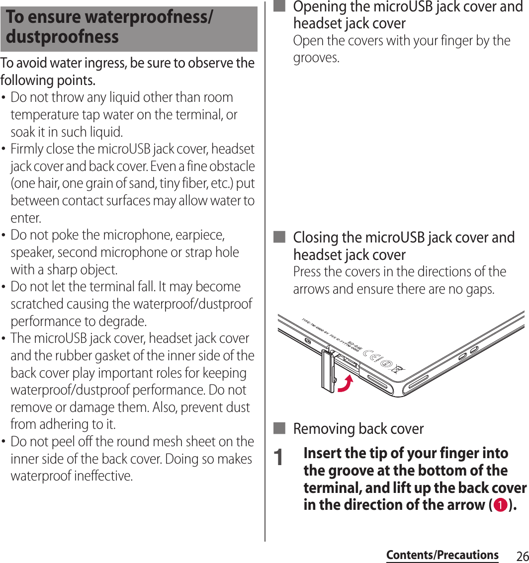 26Contents/PrecautionsTo avoid water ingress, be sure to observe the following points.･Do not throw any liquid other than room temperature tap water on the terminal, or soak it in such liquid.･Firmly close the microUSB jack cover, headset jack cover and back cover. Even a fine obstacle (one hair, one grain of sand, tiny fiber, etc.) put between contact surfaces may allow water to enter.･Do not poke the microphone, earpiece, speaker, second microphone or strap hole with a sharp object.･Do not let the terminal fall. It may become scratched causing the waterproof/dustproof performance to degrade.･The microUSB jack cover, headset jack cover and the rubber gasket of the inner side of the back cover play important roles for keeping waterproof/dustproof performance. Do not remove or damage them. Also, prevent dust from adhering to it.･Do not peel off the round mesh sheet on the inner side of the back cover. Doing so makes waterproof ineffective.■ Opening the microUSB jack cover and headset jack coverOpen the covers with your finger by the grooves.■ Closing the microUSB jack cover and headset jack coverPress the covers in the directions of the arrows and ensure there are no gaps.■ Removing back cover1Insert the tip of your finger into the groove at the bottom of the terminal, and lift up the back cover in the direction of the arrow ( ).To ensure waterproofness/dustproofness