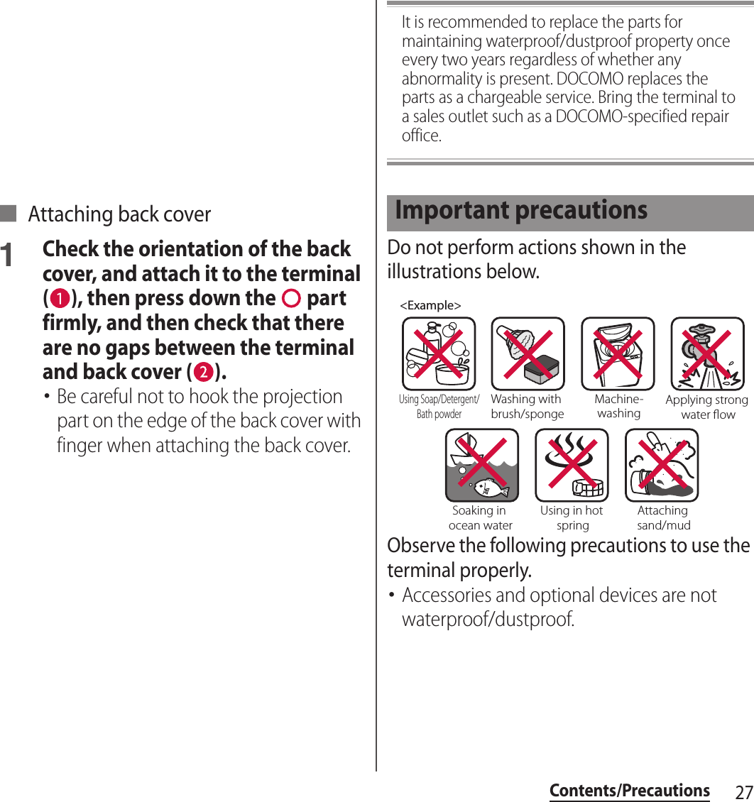 27Contents/Precautions■ Attaching back cover1Check the orientation of the back cover, and attach it to the terminal ( ), then press down the   part firmly, and then check that there are no gaps between the terminal and back cover ( ).･Be careful not to hook the projection part on the edge of the back cover with finger when attaching the back cover.It is recommended to replace the parts for maintaining waterproof/dustproof property once every two years regardless of whether any abnormality is present. DOCOMO replaces the parts as a chargeable service. Bring the terminal to a sales outlet such as a DOCOMO-specified repair office.Do not perform actions shown in the illustrations below.Observe the following precautions to use the terminal properly.･Accessories and optional devices are not waterproof/dustproof.Important precautions&lt;Example&gt;Washing with brush/spongeUsing Soap/Detergent/Bath powderMachine-washingApplying strong water owSoaking in ocean waterUsing in hot springAttaching sand/mud