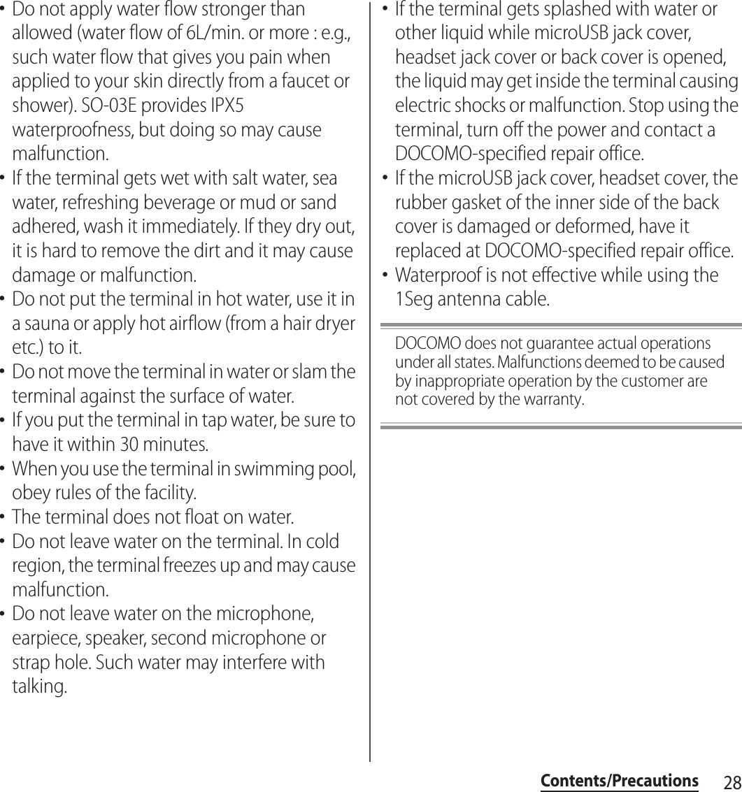 28Contents/Precautions･Do not apply water flow stronger than allowed (water flow of 6L/min. or more : e.g., such water flow that gives you pain when applied to your skin directly from a faucet or shower). SO-03E provides IPX5 waterproofness, but doing so may cause malfunction.･If the terminal gets wet with salt water, sea water, refreshing beverage or mud or sand adhered, wash it immediately. If they dry out, it is hard to remove the dirt and it may cause damage or malfunction.･Do not put the terminal in hot water, use it in a sauna or apply hot airflow (from a hair dryer etc.) to it.･Do not move the terminal in water or slam the terminal against the surface of water.･If you put the terminal in tap water, be sure to have it within 30 minutes.･When you use the terminal in swimming pool, obey rules of the facility.･The terminal does not float on water.･Do not leave water on the terminal. In cold region, the terminal freezes up and may cause malfunction.･Do not leave water on the microphone, earpiece, speaker, second microphone or strap hole. Such water may interfere with talking.･If the terminal gets splashed with water or other liquid while microUSB jack cover, headset jack cover or back cover is opened, the liquid may get inside the terminal causing electric shocks or malfunction. Stop using the terminal, turn off the power and contact a DOCOMO-specified repair office.･If the microUSB jack cover, headset cover, the rubber gasket of the inner side of the back cover is damaged or deformed, have it replaced at DOCOMO-specified repair office.･Waterproof is not effective while using the 1Seg antenna cable.DOCOMO does not guarantee actual operations under all states. Malfunctions deemed to be caused by inappropriate operation by the customer are not covered by the warranty.