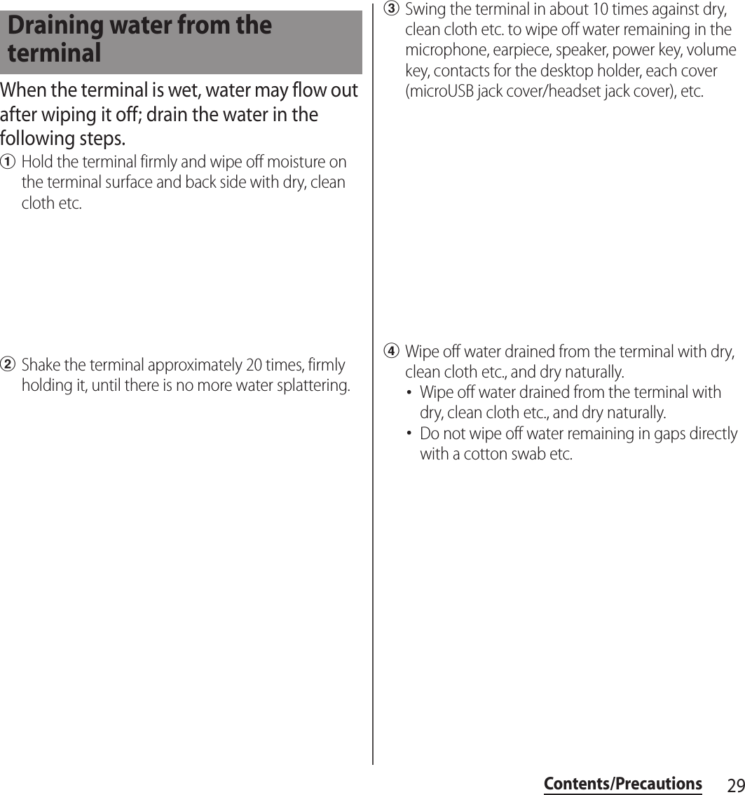 29Contents/PrecautionsWhen the terminal is wet, water may flow out after wiping it off; drain the water in the following steps.aHold the terminal firmly and wipe off moisture on the terminal surface and back side with dry, clean cloth etc.bShake the terminal approximately 20 times, firmly holding it, until there is no more water splattering.cSwing the terminal in about 10 times against dry, clean cloth etc. to wipe off water remaining in the microphone, earpiece, speaker, power key, volume key, contacts for the desktop holder, each cover (microUSB jack cover/headset jack cover), etc.dWipe off water drained from the terminal with dry, clean cloth etc., and dry naturally.･Wipe off water drained from the terminal with dry, clean cloth etc., and dry naturally.･Do not wipe off water remaining in gaps directly with a cotton swab etc.Draining water from the terminal