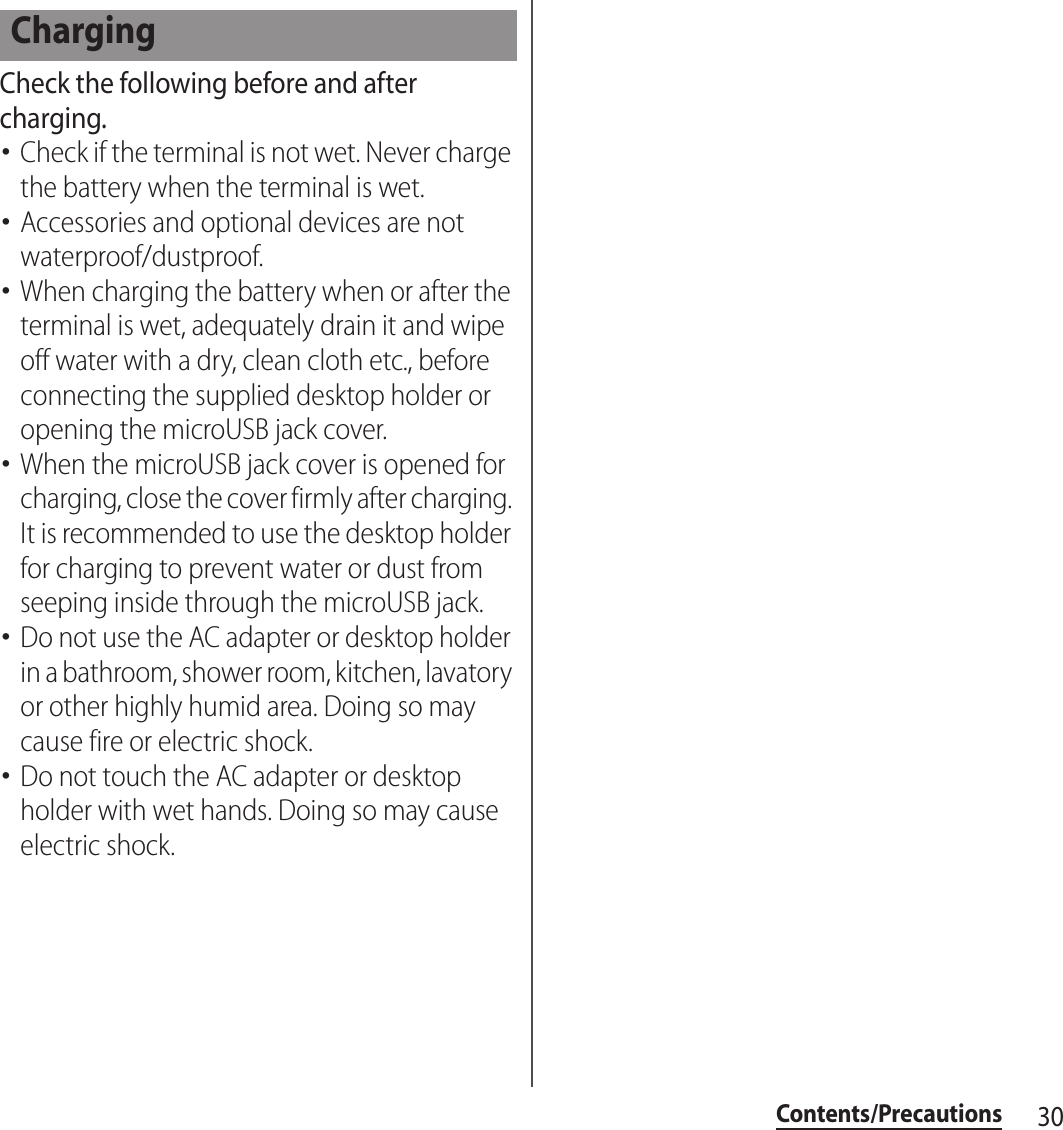 30Contents/PrecautionsCheck the following before and after charging.･Check if the terminal is not wet. Never charge the battery when the terminal is wet.･Accessories and optional devices are not waterproof/dustproof.･When charging the battery when or after the terminal is wet, adequately drain it and wipe off water with a dry, clean cloth etc., before connecting the supplied desktop holder or opening the microUSB jack cover.･When the microUSB jack cover is opened for charging, close the cover firmly after charging. It is recommended to use the desktop holder for charging to prevent water or dust from seeping inside through the microUSB jack.･Do not use the AC adapter or desktop holder in a bathroom, shower room, kitchen, lavatory or other highly humid area. Doing so may cause fire or electric shock.･Do not touch the AC adapter or desktop holder with wet hands. Doing so may cause electric shock.Charging