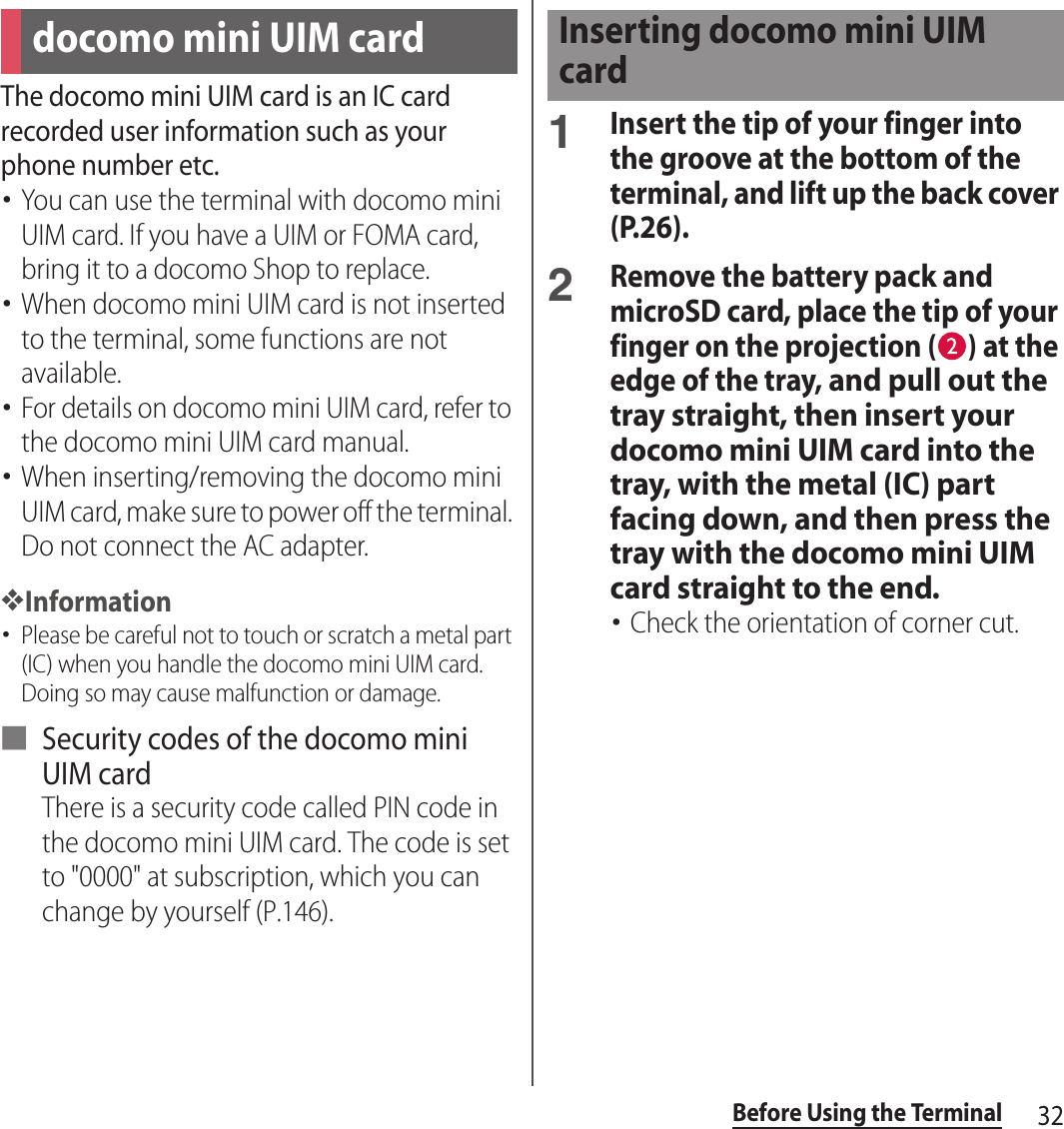 32Before Using the TerminalThe docomo mini UIM card is an IC card recorded user information such as your phone number etc.･You can use the terminal with docomo mini UIM card. If you have a UIM or FOMA card, bring it to a docomo Shop to replace.･When docomo mini UIM card is not inserted to the terminal, some functions are not available.･For details on docomo mini UIM card, refer to the docomo mini UIM card manual.･When inserting/removing the docomo mini UIM card, make sure to power off the terminal. Do not connect the AC adapter.❖Information･Please be careful not to touch or scratch a metal part (IC) when you handle the docomo mini UIM card. Doing so may cause malfunction or damage.■ Security codes of the docomo mini UIM cardThere is a security code called PIN code in the docomo mini UIM card. The code is set to &quot;0000&quot; at subscription, which you can change by yourself (P.146).1Insert the tip of your finger into the groove at the bottom of the terminal, and lift up the back cover (P.26).2Remove the battery pack and microSD card, place the tip of your finger on the projection ( ) at the edge of the tray, and pull out the tray straight, then insert your docomo mini UIM card into the tray, with the metal (IC) part facing down, and then press the tray with the docomo mini UIM card straight to the end.･Check the orientation of corner cut.docomo mini UIM cardInserting docomo mini UIM card