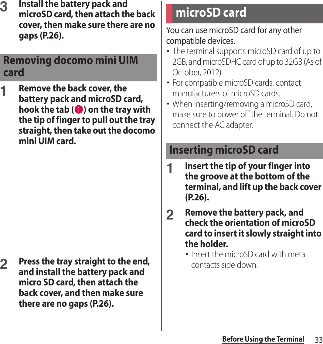 33Before Using the Terminal3Install the battery pack and microSD card, then attach the back cover, then make sure there are no gaps (P.26).1Remove the back cover, the battery pack and microSD card, hook the tab ( ) on the tray with the tip of finger to pull out the tray straight, then take out the docomo mini UIM card.2Press the tray straight to the end, and install the battery pack and micro SD card, then attach the back cover, and then make sure there are no gaps (P.26).You can use microSD card for any other compatible devices.･The terminal supports microSD card of up to 2GB, and microSDHC card of up to 32GB (As of October, 2012).･For compatible microSD cards, contact manufacturers of microSD cards.･When inserting/removing a microSD card, make sure to power off the terminal. Do not connect the AC adapter.1Insert the tip of your finger into the groove at the bottom of the terminal, and lift up the back cover (P.26).2Remove the battery pack, and check the orientation of microSD card to insert it slowly straight into the holder.･Insert the microSD card with metal contacts side down.Removing docomo mini UIM cardmicroSD cardInserting microSD card