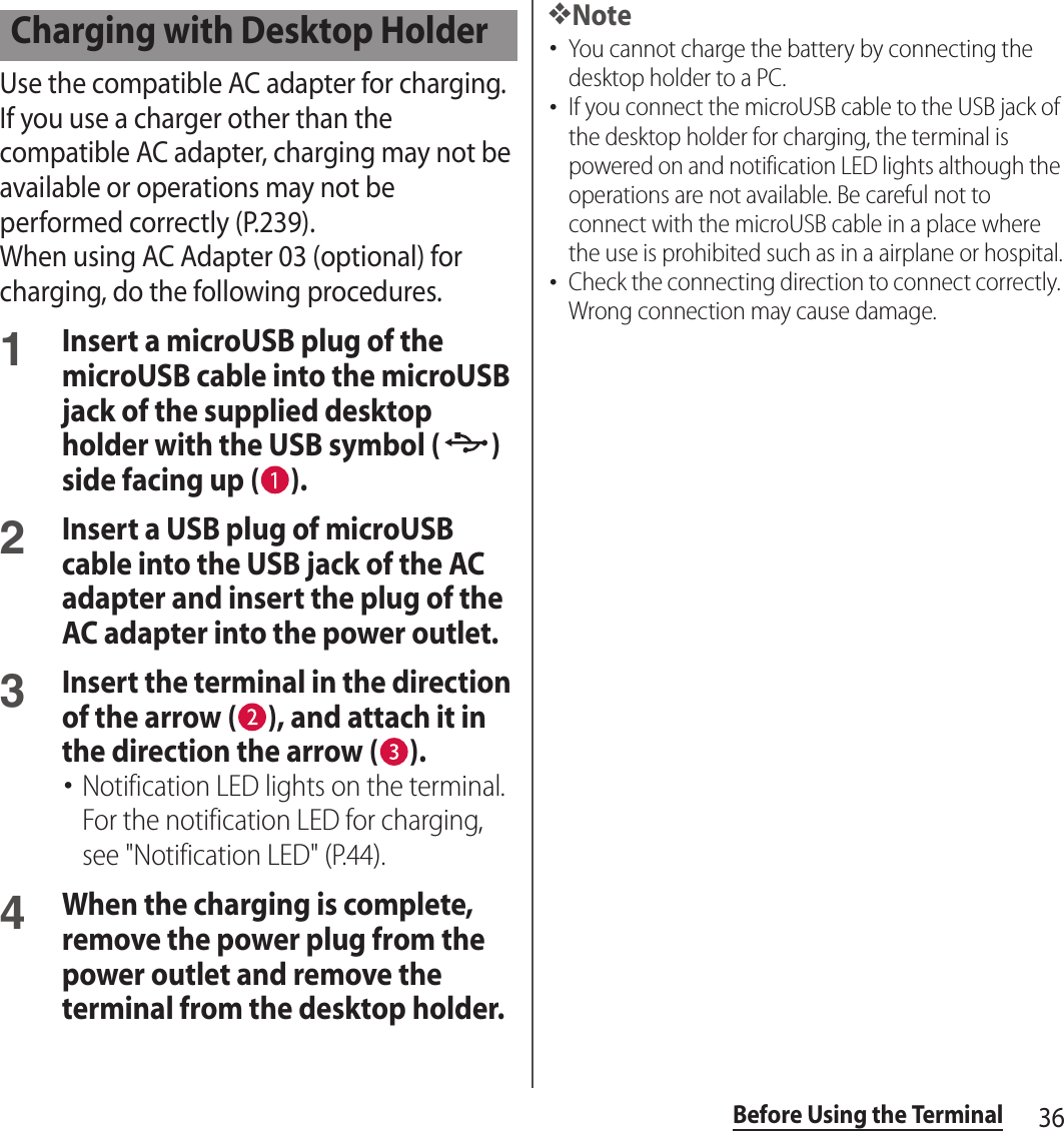 36Before Using the TerminalUse the compatible AC adapter for charging. If you use a charger other than the compatible AC adapter, charging may not be available or operations may not be performed correctly (P.239).When using AC Adapter 03 (optional) for charging, do the following procedures.1Insert a microUSB plug of the microUSB cable into the microUSB jack of the supplied desktop holder with the USB symbol ( ) side facing up ( ).2Insert a USB plug of microUSB cable into the USB jack of the AC adapter and insert the plug of the AC adapter into the power outlet.3Insert the terminal in the direction of the arrow ( ), and attach it in the direction the arrow ( ).･Notification LED lights on the terminal. For the notification LED for charging, see &quot;Notification LED&quot; (P.44).4When the charging is complete, remove the power plug from the power outlet and remove the terminal from the desktop holder.❖Note･You cannot charge the battery by connecting the desktop holder to a PC.･If you connect the microUSB cable to the USB jack of the desktop holder for charging, the terminal is powered on and notification LED lights although the operations are not available. Be careful not to connect with the microUSB cable in a place where the use is prohibited such as in a airplane or hospital.･Check the connecting direction to connect correctly. Wrong connection may cause damage.Charging with Desktop Holder