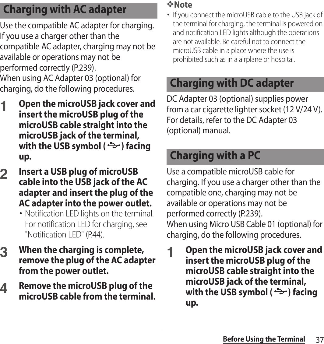 37Before Using the TerminalUse the compatible AC adapter for charging. If you use a charger other than the compatible AC adapter, charging may not be available or operations may not be performed correctly (P.239).When using AC Adapter 03 (optional) for charging, do the following procedures.1Open the microUSB jack cover and insert the microUSB plug of the microUSB cable straight into the microUSB jack of the terminal, with the USB symbol ( ) facing up.2Insert a USB plug of microUSB cable into the USB jack of the AC adapter and insert the plug of the AC adapter into the power outlet.･Notification LED lights on the terminal. For notification LED for charging, see &quot;Notification LED&quot; (P.44).3When the charging is complete, remove the plug of the AC adapter from the power outlet.4Remove the microUSB plug of the microUSB cable from the terminal.❖Note･If you connect the microUSB cable to the USB jack of the terminal for charging, the terminal is powered on and notification LED lights although the operations are not available. Be careful not to connect the microUSB cable in a place where the use is prohibited such as in a airplane or hospital.DC Adapter 03 (optional) supplies power from a car cigarette lighter socket (12 V/24 V). For details, refer to the DC Adapter 03 (optional) manual.Use a compatible microUSB cable for charging. If you use a charger other than the compatible one, charging may not be available or operations may not be performed correctly (P.239).When using Micro USB Cable 01 (optional) for charging, do the following procedures.1Open the microUSB jack cover and insert the microUSB plug of the microUSB cable straight into the microUSB jack of the terminal, with the USB symbol ( ) facing up.Charging with AC adapterCharging with DC adapterCharging with a PC