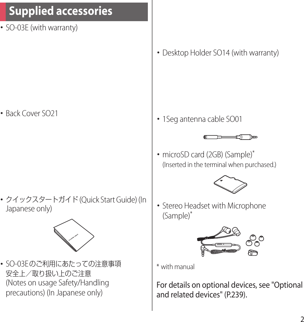 2･SO-03E (with warranty)･Back Cover SO21･クイックスタートガイド (Quick Start Guide) (In Japanese only)･SO-03Eのご利用にあたっての注意事項安全上／取り扱い上のご注意 (Notes on usage Safety/Handling precautions) (In Japanese only)･Battery Pack SO08･Desktop Holder SO14 (with warranty)･1Seg antenna cable SO01･microSD card (2GB) (Sample)*(Inserted in the terminal when purchased.)･Stereo Headset with Microphone(Sample)** with manualFor details on optional devices, see &quot;Optional and related devices&quot; (P.239).Supplied accessories