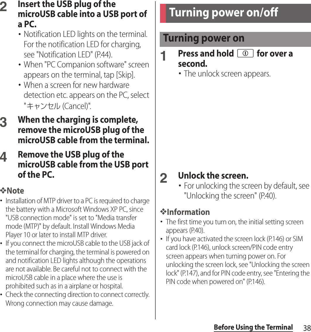 38Before Using the Terminal2Insert the USB plug of the microUSB cable into a USB port of a PC.･Notification LED lights on the terminal. For the notification LED for charging, see &quot;Notification LED&quot; (P.44).･When &quot;PC Companion software&quot; screen appears on the terminal, tap [Skip].･When a screen for new hardware detection etc. appears on the PC, select &quot;キャンセル (Cancel)&quot;.3When the charging is complete, remove the microUSB plug of the microUSB cable from the terminal.4Remove the USB plug of the microUSB cable from the USB port of the PC.❖Note･Installation of MTP driver to a PC is required to charge the battery with a Microsoft Windows XP PC, since &quot;USB connection mode&quot; is set to &quot;Media transfer mode (MTP)&quot; by default. Install Windows Media Player 10 or later to install MTP driver.･If you connect the microUSB cable to the USB jack of the terminal for charging, the terminal is powered on and notification LED lights although the operations are not available. Be careful not to connect with the microUSB cable in a place where the use is prohibited such as in a airplane or hospital.･Check the connecting direction to connect correctly. Wrong connection may cause damage.1Press and hold p for over a second.･The unlock screen appears.2Unlock the screen.･For unlocking the screen by default, see &quot;Unlocking the screen&quot; (P.40).❖Information･The first time you turn on, the initial setting screen appears (P.40).･If you have activated the screen lock (P.146) or SIM card lock (P.146), unlock screen/PIN code entry screen appears when turning power on. For unlocking the screen lock, see &quot;Unlocking the screen lock&quot; (P.147), and for PIN code entry, see &quot;Entering the PIN code when powered on&quot; (P.146).Turning power on/offTurning power on