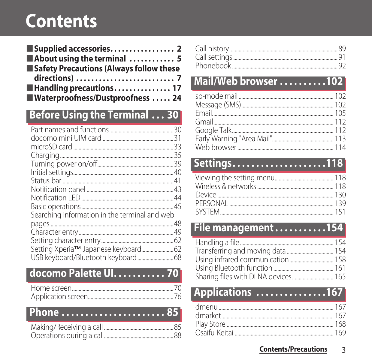 Contents/Precautions3Contents■Supplied accessories. . . . . . . . . . . . . . . . .  2■About using the terminal  . . . . . . . . . . . .  5■Safety Precautions (Always follow these directions) . . . . . . . . . . . . . . . . . . . . . . . . . .  7■Handling precautions. . . . . . . . . . . . . . . 17■Waterproofness/Dustproofness  . . . . . 24Before Using the Terminal  . . . 30Part names and functions................................................30docomo mini UIM card .....................................................31microSD card ...........................................................................33Charging.....................................................................................35Turning power on/off.........................................................39Initial settings...........................................................................40Status bar ...................................................................................41Notification panel .................................................................43Notification LED .....................................................................44Basic operations.....................................................................45Searching information in the terminal and web pages ............................................................................................48Character entry.......................................................................49Setting character entry......................................................62Setting Xperia™ Japanese keyboard........................62USB keyboard/Bluetooth keyboard...........................68docomo Palette UI. . . . . . . . . . . 70Home screen............................................................................70Application screen................................................................76Phone . . . . . . . . . . . . . . . . . . . . . . 85Making/Receiving a call ....................................................85Operations during a call....................................................88Call history................................................................................. 89Call settings .............................................................................. 91Phonebook ............................................................................... 92Mail/Web browser . . . . . . . . . .102sp-mode mail ....................................................................... 102Message (SMS)..................................................................... 102Email........................................................................................... 105Gmail.......................................................................................... 112Google Talk............................................................................ 112Early Warning &quot;Area Mail&quot;.............................................. 113Web browser ........................................................................ 114Settings. . . . . . . . . . . . . . . . . . . .118Viewing the setting menu............................................ 118Wireless &amp; networks ......................................................... 118Device ....................................................................................... 130PERSONAL .............................................................................. 139SYSTEM..................................................................................... 151File management . . . . . . . . . . .154Handling a file...................................................................... 154Transferring and moving data................................... 154Using infrared communication................................. 158Using Bluetooth function ............................................. 161Sharing files with DLNA devices............................... 165Applications  . . . . . . . . . . . . . . .167dmenu...................................................................................... 167dmarket.................................................................................... 167Play Store ................................................................................ 168Osaifu-Keitai .......................................................................... 169