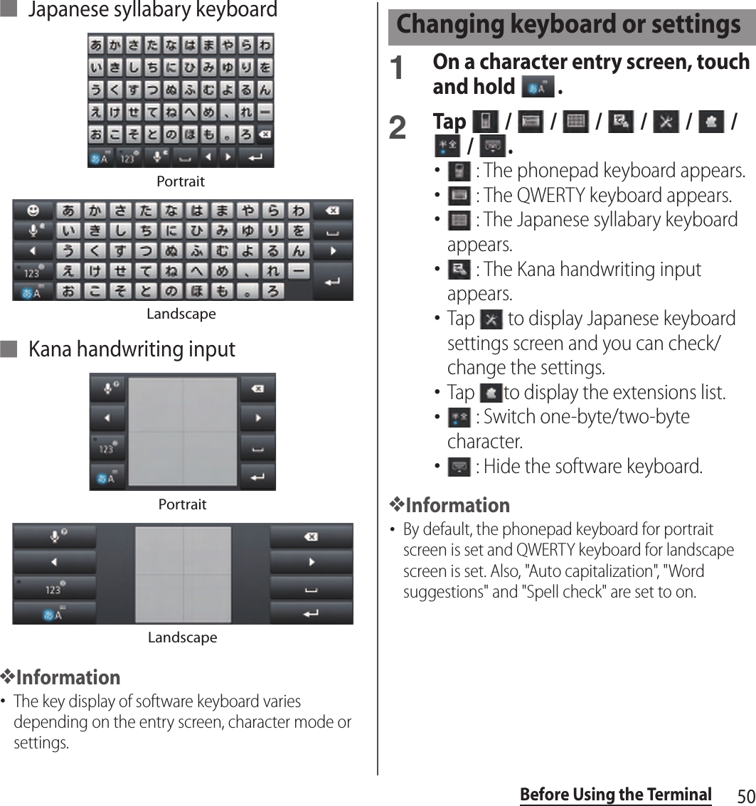50Before Using the Terminal■ Japanese syllabary keyboard■ Kana handwriting input❖Information･The key display of software keyboard varies depending on the entry screen, character mode or settings.1On a character entry screen, touch and hold  .2Tap   /   /   /   /   /   /  /  .･ : The phonepad keyboard appears.･ : The QWERTY keyboard appears.･ : The Japanese syllabary keyboard appears.･ : The Kana handwriting input appears.･Tap   to display Japanese keyboard settings screen and you can check/change the settings.･Tap  to display the extensions list.･ : Switch one-byte/two-byte character.･ : Hide the software keyboard.❖Information･By default, the phonepad keyboard for portrait screen is set and QWERTY keyboard for landscape screen is set. Also, &quot;Auto capitalization&quot;, &quot;Word suggestions&quot; and &quot;Spell check&quot; are set to on.PortraitLandscapePortraitLandscapeChanging keyboard or settings