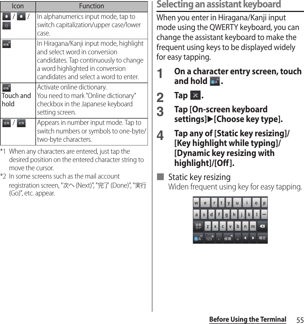 55Before Using the Terminal*1 When any characters are entered, just tap the desired position on the entered character string to move the cursor.*2 In some screens such as the mail account registration screen, &quot;次へ (Next)&quot;, &quot;完了 (Done)&quot;, &quot;実行 (Go)&quot;, etc. appear.Selecting an assistant keyboardWhen you enter in Hiragana/Kanji input mode using the QWERTY keyboard, you can change the assistant keyboard to make the frequent using keys to be displayed widely for easy tapping.1On a character entry screen, touch and hold  .2Tap  .3Tap [On-screen keyboard settings]u[Choose key type].4Tap any of [Static key resizing]/[Key highlight while typing]/[Dynamic key resizing with highlight]/[Off].■ Static key resizingWiden frequent using key for easy tapping. /   / In alphanumerics input mode, tap to switch capitalization/upper case/lower case.In Hiragana/Kanji input mode, highlight and select word in conversion candidates. Tap continuously to change a word highlighted in conversion candidates and select a word to enter.Touch and holdActivate online dictionary.You need to mark &quot;Online dictionary&quot; checkbox in the Japanese keyboard setting screen. /  Appears in number input mode. Tap to switch numbers or symbols to one-byte/two-byte characters.Icon Function