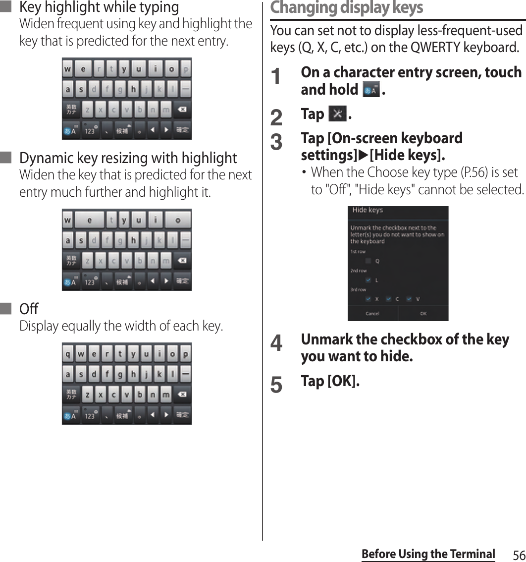 56Before Using the Terminal■ Key highlight while typingWiden frequent using key and highlight the key that is predicted for the next entry.■ Dynamic key resizing with highlightWiden the key that is predicted for the next entry much further and highlight it.■ OffDisplay equally the width of each key.Changing display keysYou can set not to display less-frequent-used keys (Q, X, C, etc.) on the QWERTY keyboard.1On a character entry screen, touch and hold  .2Tap  .3Tap [On-screen keyboard settings]u[Hide keys].･When the Choose key type (P.56) is set to &quot;Off&quot;, &quot;Hide keys&quot; cannot be selected.4Unmark the checkbox of the key you want to hide.5Tap [OK].