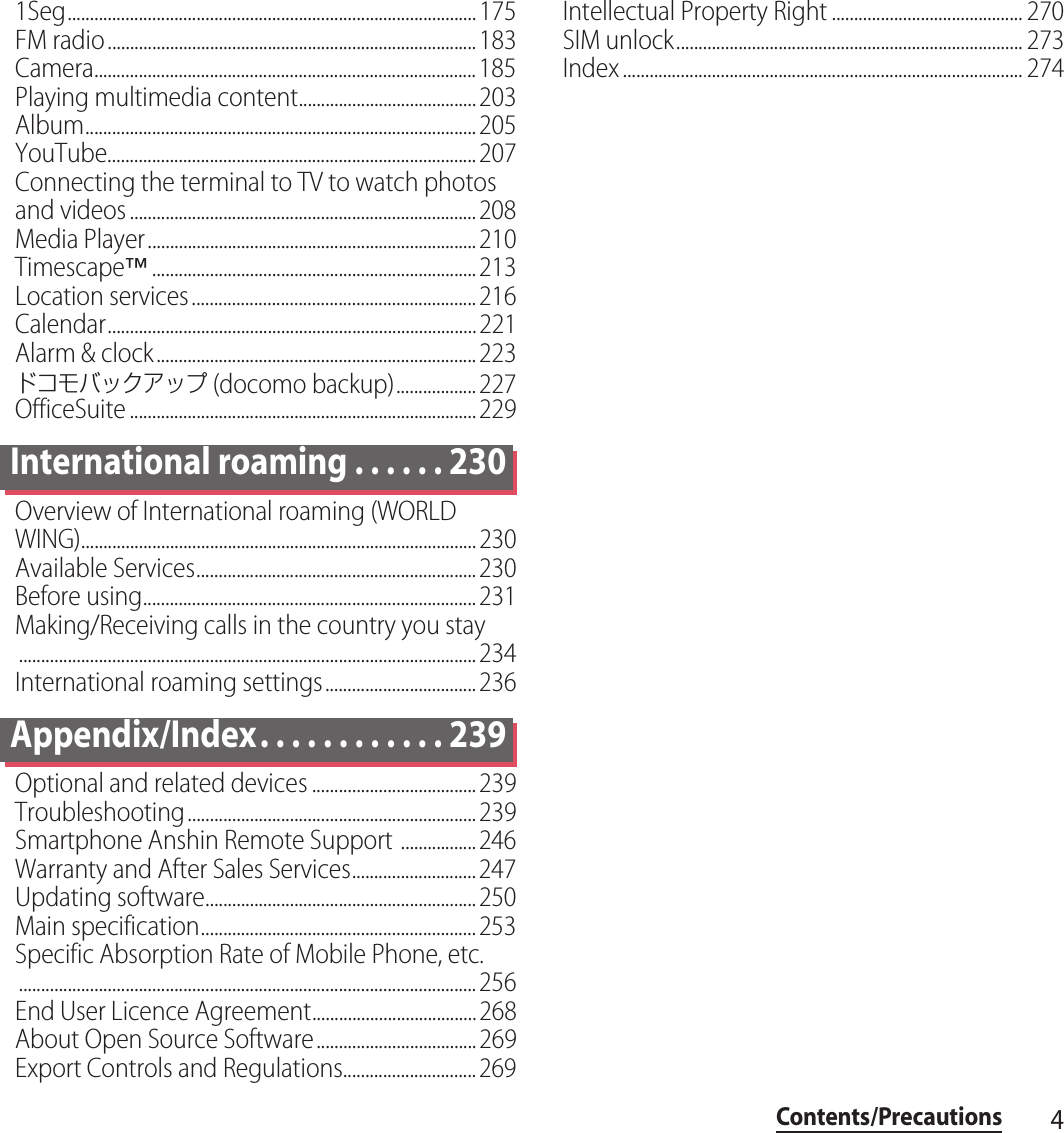 4Contents/Precautions1Seg............................................................................................175FM radio...................................................................................183Camera......................................................................................185Playing multimedia content........................................203Album........................................................................................205YouTube...................................................................................207Connecting the terminal to TV to watch photos and videos ..............................................................................208Media Player..........................................................................210Timescape™.........................................................................213Location services................................................................216Calendar...................................................................................221Alarm &amp; clock........................................................................223ドコモバックアップ (docomo backup)..................227OfficeSuite ..............................................................................229International roaming . . . . . . 230Overview of International roaming (WORLD WING).........................................................................................230Available Services...............................................................230Before using...........................................................................231Making/Receiving calls in the country you stay.......................................................................................................234International roaming settings..................................236Appendix/Index. . . . . . . . . . . . 239Optional and related devices .....................................239Troubleshooting.................................................................239Smartphone Anshin Remote Support .................246Warranty and After Sales Services............................247Updating software.............................................................250Main specification..............................................................253Specific Absorption Rate of Mobile Phone, etc........................................................................................................256End User Licence Agreement.....................................268About Open Source Software....................................269Export Controls and Regulations..............................269Intellectual Property Right ........................................... 270SIM unlock.............................................................................. 273Index .......................................................................................... 274