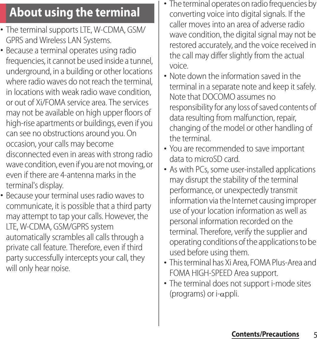 5Contents/PrecautionsContents/Precautions･The terminal supports LTE, W-CDMA, GSM/GPRS and Wireless LAN Systems.･Because a terminal operates using radio frequencies, it cannot be used inside a tunnel, underground, in a building or other locations where radio waves do not reach the terminal, in locations with weak radio wave condition, or out of Xi/FOMA service area. The services may not be available on high upper floors of high-rise apartments or buildings, even if you can see no obstructions around you. On occasion, your calls may become disconnected even in areas with strong radio wave condition, even if you are not moving, or even if there are 4-antenna marks in the terminal&apos;s display.･Because your terminal uses radio waves to communicate, it is possible that a third party may attempt to tap your calls. However, the LTE, W-CDMA, GSM/GPRS system automatically scrambles all calls through a private call feature. Therefore, even if third party successfully intercepts your call, they will only hear noise.･The terminal operates on radio frequencies by converting voice into digital signals. If the caller moves into an area of adverse radio wave condition, the digital signal may not be restored accurately, and the voice received in the call may differ slightly from the actual voice.･Note down the information saved in the terminal in a separate note and keep it safely. Note that DOCOMO assumes no responsibility for any loss of saved contents of data resulting from malfunction, repair, changing of the model or other handling of the terminal.･You are recommended to save important data to microSD card.･As with PCs, some user-installed applications may disrupt the stability of the terminal performance, or unexpectedly transmit information via the Internet causing improper use of your location information as well as personal information recorded on the terminal. Therefore, verify the supplier and operating conditions of the applications to be used before using them.･This terminal has Xi Area, FOMA Plus-Area and FOMA HIGH-SPEED Area support.･The terminal does not support i-mode sites (programs) or i-!ppli.About using the terminal