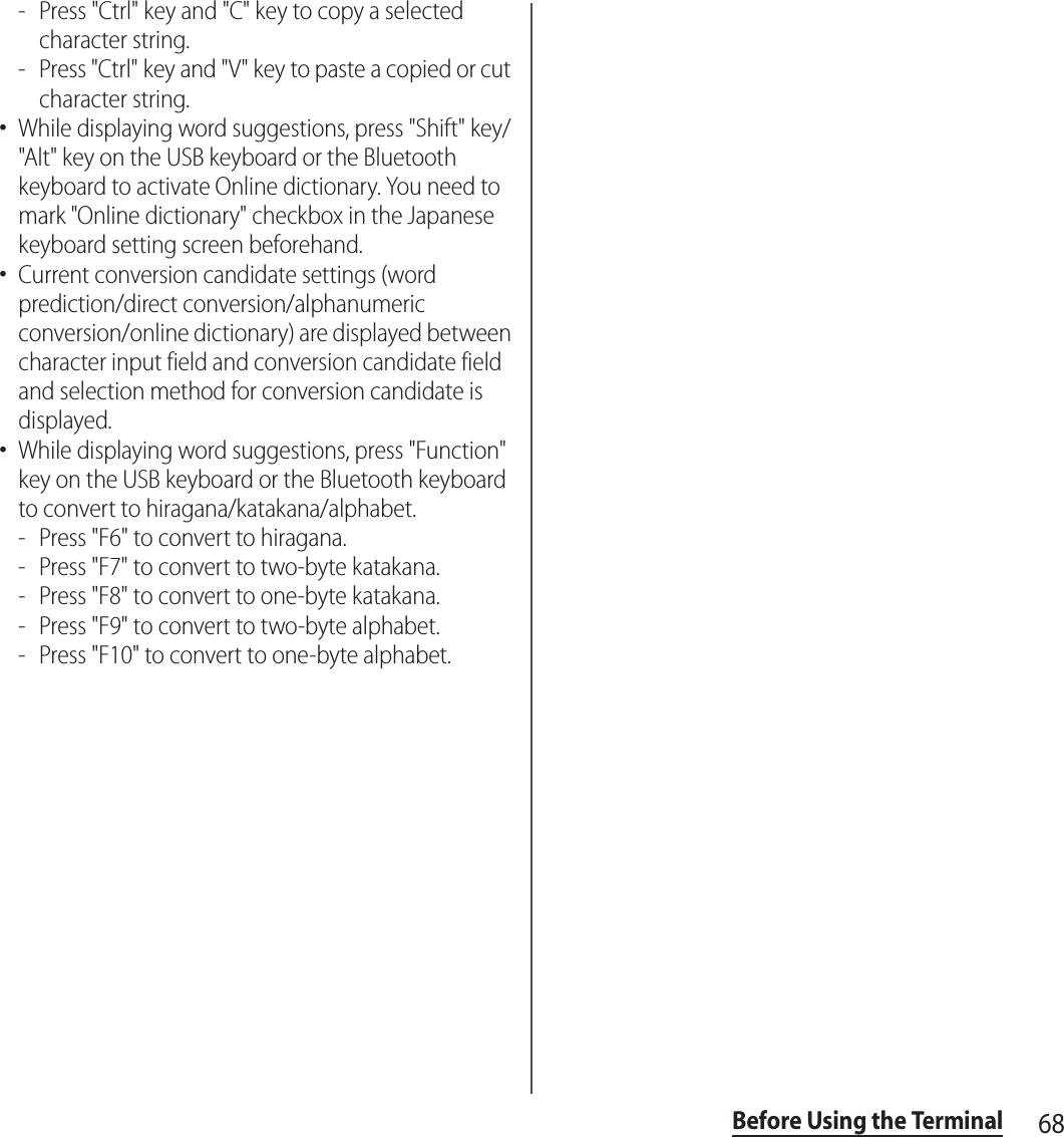 68Before Using the Terminal- Press &quot;Ctrl&quot; key and &quot;C&quot; key to copy a selected character string.- Press &quot;Ctrl&quot; key and &quot;V&quot; key to paste a copied or cut character string.･While displaying word suggestions, press &quot;Shift&quot; key/&quot;Alt&quot; key on the USB keyboard or the Bluetooth keyboard to activate Online dictionary. You need to mark &quot;Online dictionary&quot; checkbox in the Japanese keyboard setting screen beforehand.･Current conversion candidate settings (word prediction/direct conversion/alphanumeric conversion/online dictionary) are displayed between character input field and conversion candidate field and selection method for conversion candidate is displayed.･While displaying word suggestions, press &quot;Function&quot; key on the USB keyboard or the Bluetooth keyboard to convert to hiragana/katakana/alphabet.- Press &quot;F6&quot; to convert to hiragana.- Press &quot;F7&quot; to convert to two-byte katakana.- Press &quot;F8&quot; to convert to one-byte katakana.- Press &quot;F9&quot; to convert to two-byte alphabet.- Press &quot;F10&quot; to convert to one-byte alphabet.