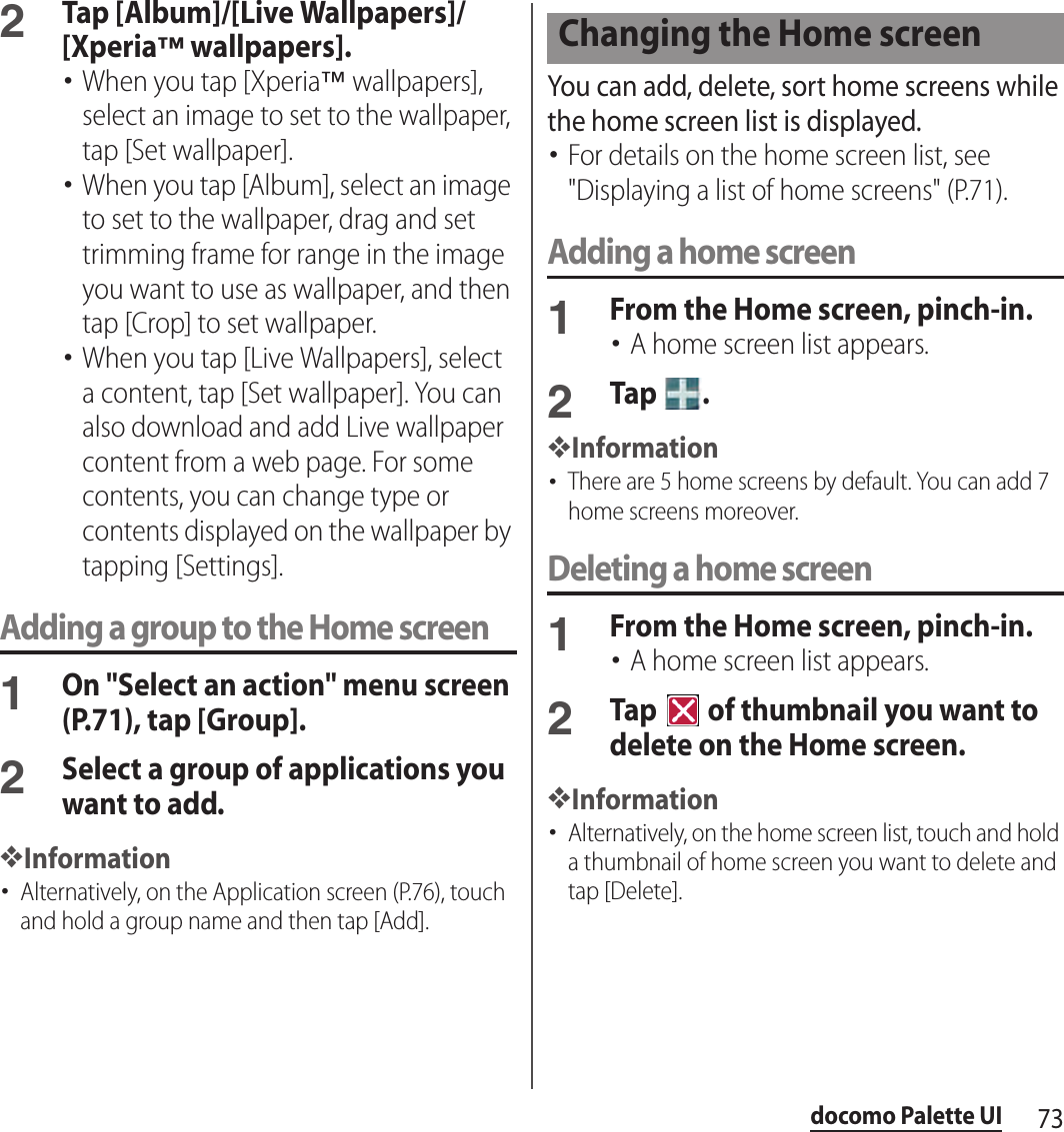 73docomo Palette UI2Tap [Album]/[Live Wallpapers]/[Xperia™ wallpapers].･When you tap [Xperia™ wallpapers], select an image to set to the wallpaper, tap [Set wallpaper].･When you tap [Album], select an image to set to the wallpaper, drag and set trimming frame for range in the image you want to use as wallpaper, and then tap [Crop] to set wallpaper.･When you tap [Live Wallpapers], select a content, tap [Set wallpaper]. You can also download and add Live wallpaper content from a web page. For some contents, you can change type or contents displayed on the wallpaper by tapping [Settings].Adding a group to the Home screen1On &quot;Select an action&quot; menu screen (P.71), tap [Group].2Select a group of applications you want to add.❖Information･Alternatively, on the Application screen (P.76), touch and hold a group name and then tap [Add].You can add, delete, sort home screens while the home screen list is displayed.･For details on the home screen list, see &quot;Displaying a list of home screens&quot; (P.71).Adding a home screen1From the Home screen, pinch-in.･A home screen list appears.2Tap  .❖Information･There are 5 home screens by default. You can add 7 home screens moreover.Deleting a home screen1From the Home screen, pinch-in.･A home screen list appears.2Tap   of thumbnail you want to delete on the Home screen.❖Information･Alternatively, on the home screen list, touch and hold a thumbnail of home screen you want to delete and tap [Delete].Changing the Home screen