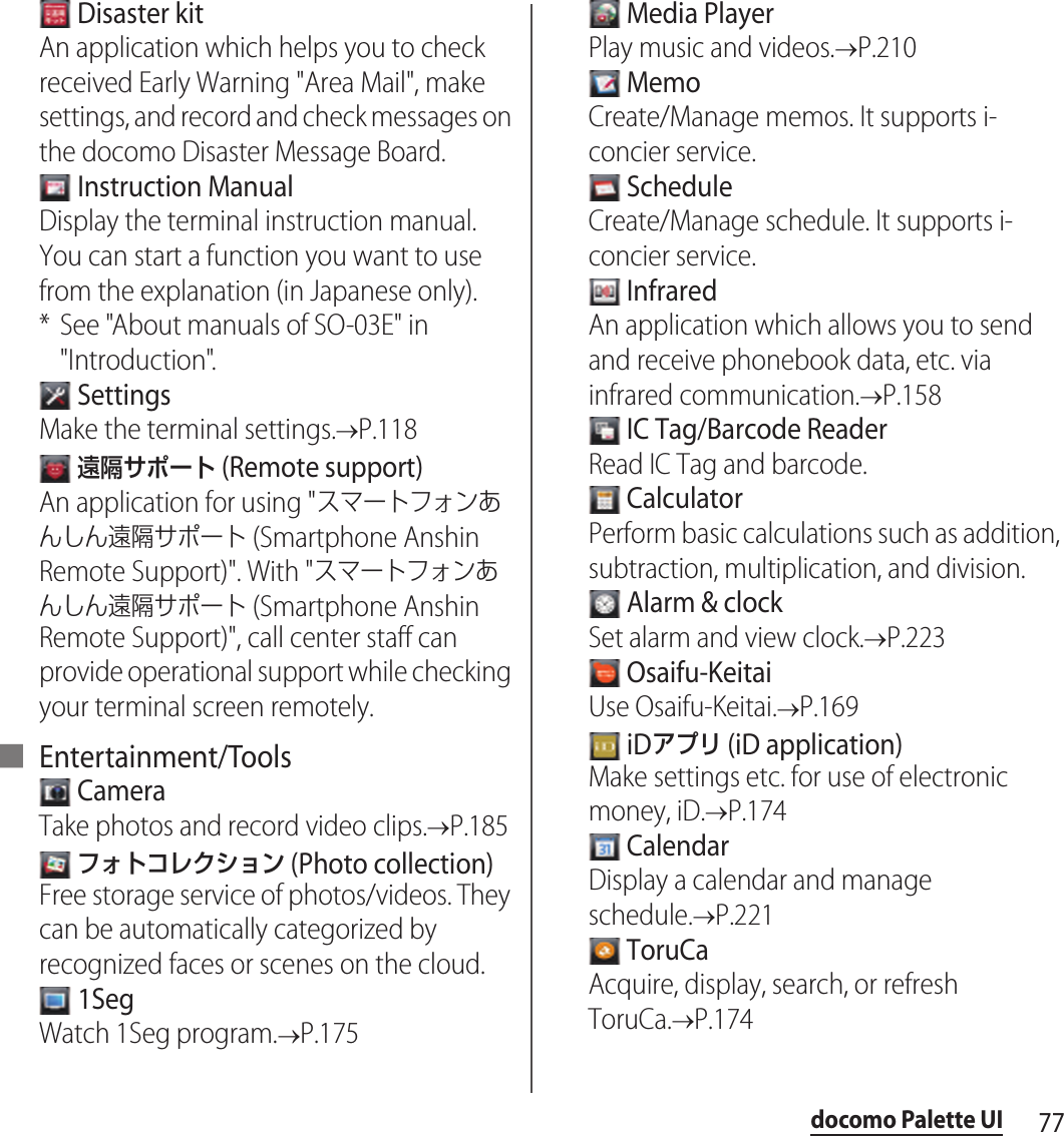 77docomo Palette UI Disaster kitAn application which helps you to check received Early Warning &quot;Area Mail&quot;, make settings, and record and check messages on the docomo Disaster Message Board. Instruction ManualDisplay the terminal instruction manual. You can start a function you want to use from the explanation (in Japanese only).* See &quot;About manuals of SO-03E&quot; in &quot;Introduction&quot;. SettingsMake the terminal settings.&quot;P.118 遠隔サポート (Remote support)An application for using &quot;スマートフォンあんしん遠隔サポート (Smartphone Anshin Remote Support)&quot;. With &quot;スマートフォンあんしん遠隔サポート (Smartphone Anshin Remote Support)&quot;, call center staff can provide operational support while checking your terminal screen remotely.■ Entertainment/Tools CameraTake photos and record video clips.&quot;P.185 フォトコレクション (Photo collection)Free storage service of photos/videos. They can be automatically categorized by recognized faces or scenes on the cloud. 1SegWatch 1Seg program.&quot;P.175 Media PlayerPlay music and videos.&quot;P.210 MemoCreate/Manage memos. It supports i-concier service. ScheduleCreate/Manage schedule. It supports i-concier service. InfraredAn application which allows you to send and receive phonebook data, etc. via infrared communication.&quot;P.158 IC Tag/Barcode ReaderRead IC Tag and barcode. CalculatorPerform basic calculations such as addition, subtraction, multiplication, and division. Alarm &amp; clockSet alarm and view clock.&quot;P.223 Osaifu-KeitaiUse Osaifu-Keitai.&quot;P.169 iDアプリ (iD application)Make settings etc. for use of electronic money, iD.&quot;P.174 CalendarDisplay a calendar and manage schedule.&quot;P.221 ToruCaAcquire, display, search, or refresh ToruCa.&quot;P.174