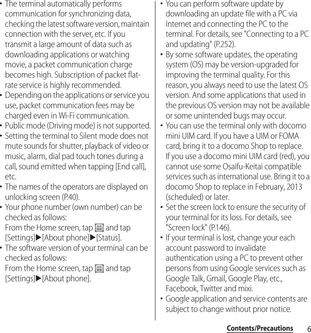 6Contents/Precautions･The terminal automatically performs communication for synchronizing data, checking the latest software version, maintain connection with the server, etc. If you transmit a large amount of data such as downloading applications or watching movie, a packet communication charge becomes high. Subscription of packet flat-rate service is highly recommended.･Depending on the applications or service you use, packet communication fees may be charged even in Wi-Fi communication.･Public mode (Driving mode) is not supported.･Setting the terminal to Silent mode does not mute sounds for shutter, playback of video or music, alarm, dial pad touch tones during a call, sound emitted when tapping [End call], etc.･The names of the operators are displayed on unlocking screen (P.40).･Your phone number (own number) can be checked as follows:From the Home screen, tap   and tap [Settings]u[About phone]u[Status].･The software version of your terminal can be checked as follows:From the Home screen, tap   and tap [Settings]u[About phone].･You can perform software update by downloading an update file with a PC via Internet and connecting the PC to the terminal. For details, see &quot;Connecting to a PC and updating&quot; (P.252).･By some software updates, the operating system (OS) may be version-upgraded for improving the terminal quality. For this reason, you always need to use the latest OS version. And some applications that used in the previous OS version may not be available or some unintended bugs may occur.･You can use the terminal only with docomo mini UIM card. If you have a UIM or FOMA card, bring it to a docomo Shop to replace.If you use a docomo mini UIM card (red), you cannot use some Osaifu-Keitai compatible services such as international use. Bring it to a docomo Shop to replace in February, 2013 (scheduled) or later.･Set the screen lock to ensure the security of your terminal for its loss. For details, see &quot;Screen lock&quot; (P.146).･If your terminal is lost, change your each account password to invalidate authentication using a PC to prevent other persons from using Google services such as Google Talk, Gmail, Google Play, etc., Facebook, Twitter and mixi.･Google application and service contents are subject to change without prior notice.
