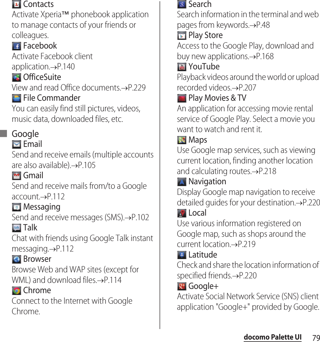 79docomo Palette UI ContactsActivate Xperia™ phonebook application to manage contacts of your friends or colleagues. FacebookActivate Facebook client application.&quot;P.140 OfficeSuiteView and read Office documents.&quot;P.229 File CommanderYou can easily find still pictures, videos, music data, downloaded files, etc.■ Google EmailSend and receive emails (multiple accounts are also available).&quot;P.105 GmailSend and receive mails from/to a Google account.&quot;P.112 MessagingSend and receive messages (SMS).&quot;P.102 TalkChat with friends using Google Talk instant messaging.&quot;P.112 BrowserBrowse Web and WAP sites (except for WML) and download files.&quot;P.114 ChromeConnect to the Internet with Google Chrome. SearchSearch information in the terminal and web pages from keywords.&quot;P.48 Play StoreAccess to the Google Play, download and buy new applications.&quot;P.168 YouTubePlayback videos around the world or upload recorded videos.&quot;P.207 Play Movies &amp; TVAn application for accessing movie rental service of Google Play. Select a movie you want to watch and rent it. MapsUse Google map services, such as viewing current location, finding another location and calculating routes.&quot;P.218 NavigationDisplay Google map navigation to receive detailed guides for your destination.&quot;P.220 LocalUse various information registered on Google map, such as shops around the current location.&quot;P.219 LatitudeCheck and share the location information of specified friends.&quot;P.220 Google+Activate Social Network Service (SNS) client application &quot;Google+&quot; provided by Google.