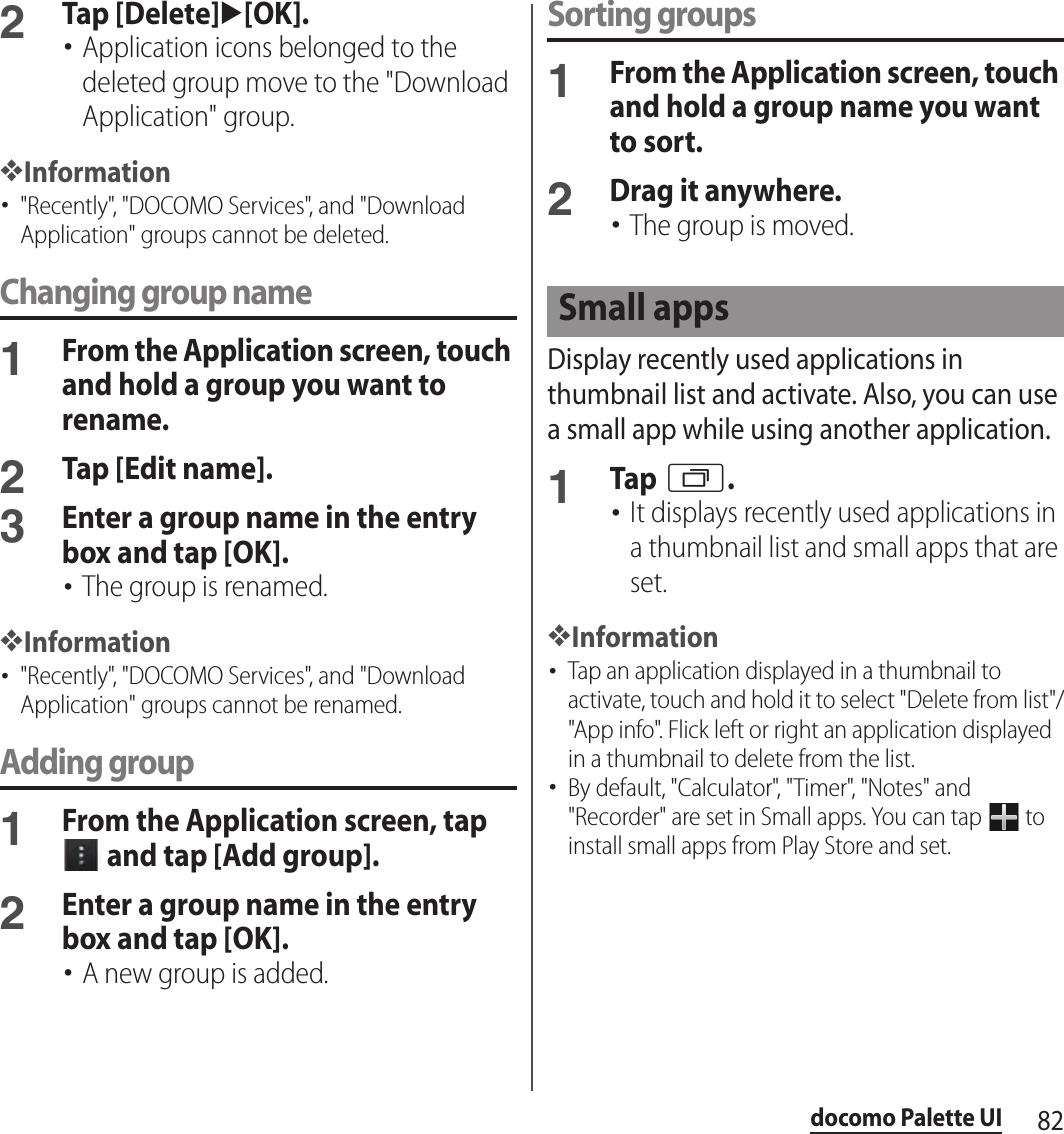82docomo Palette UI2Tap [Delete]u[OK].･Application icons belonged to the deleted group move to the &quot;Download Application&quot; group.❖Information･&quot;Recently&quot;, &quot;DOCOMO Services&quot;, and &quot;Download Application&quot; groups cannot be deleted.Changing group name1From the Application screen, touch and hold a group you want to rename.2Tap [Edit name].3Enter a group name in the entry box and tap [OK].･The group is renamed.❖Information･&quot;Recently&quot;, &quot;DOCOMO Services&quot;, and &quot;Download Application&quot; groups cannot be renamed.Adding group1From the Application screen, tap  and tap [Add group].2Enter a group name in the entry box and tap [OK].･A new group is added.Sorting groups1From the Application screen, touch and hold a group name you want to sort.2Drag it anywhere.･The group is moved.Display recently used applications in thumbnail list and activate. Also, you can use a small app while using another application.1Tap r.･It displays recently used applications in a thumbnail list and small apps that are set.❖Information･Tap an application displayed in a thumbnail to activate, touch and hold it to select &quot;Delete from list&quot;/&quot;App info&quot;. Flick left or right an application displayed in a thumbnail to delete from the list.･By default, &quot;Calculator&quot;, &quot;Timer&quot;, &quot;Notes&quot; and &quot;Recorder&quot; are set in Small apps. You can tap   to install small apps from Play Store and set.Small apps