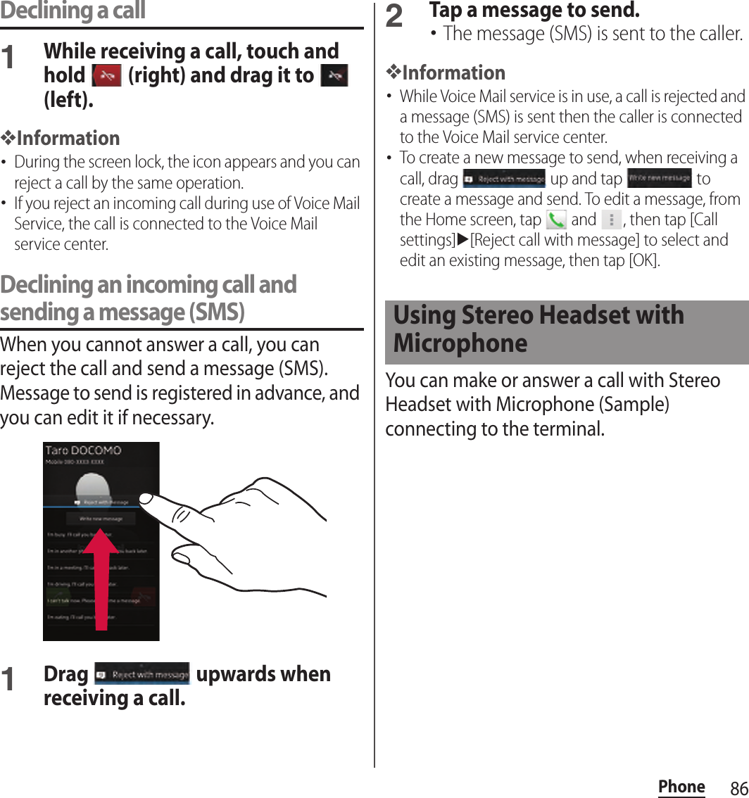 86PhoneDeclining a call1While receiving a call, touch and hold   (right) and drag it to   (left).❖Information･During the screen lock, the icon appears and you can reject a call by the same operation.･If you reject an incoming call during use of Voice Mail Service, the call is connected to the Voice Mail service center.Declining an incoming call and sending a message (SMS)When you cannot answer a call, you can reject the call and send a message (SMS). Message to send is registered in advance, and you can edit it if necessary.1Drag   upwards when receiving a call.2Tap a message to send.･The message (SMS) is sent to the caller.❖Information･While Voice Mail service is in use, a call is rejected and a message (SMS) is sent then the caller is connected to the Voice Mail service center.･To create a new message to send, when receiving a call, drag   up and tap   to create a message and send. To edit a message, from the Home screen, tap   and  , then tap [Call settings]u[Reject call with message] to select and edit an existing message, then tap [OK].You can make or answer a call with Stereo Headset with Microphone (Sample) connecting to the terminal.Using Stereo Headset with Microphone