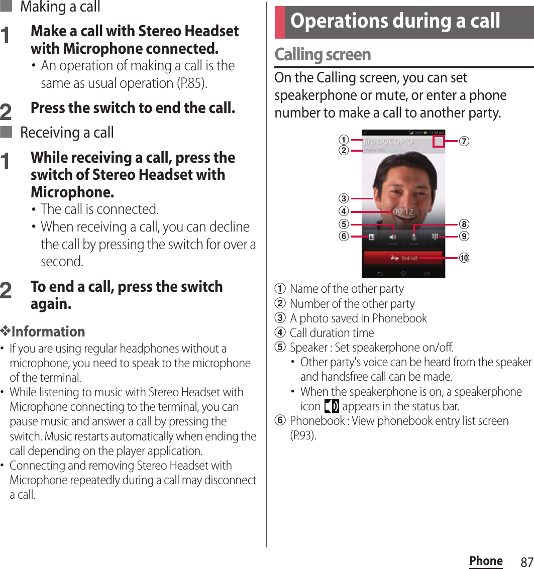 87Phone■ Making a call1Make a call with Stereo Headset with Microphone connected.･An operation of making a call is the same as usual operation (P.85).2Press the switch to end the call.■ Receiving a call1While receiving a call, press the switch of Stereo Headset with Microphone.･The call is connected.･When receiving a call, you can decline the call by pressing the switch for over a second.2To end a call, press the switch again.❖Information･If you are using regular headphones without a microphone, you need to speak to the microphone of the terminal.･While listening to music with Stereo Headset with Microphone connecting to the terminal, you can pause music and answer a call by pressing the switch. Music restarts automatically when ending the call depending on the player application.･Connecting and removing Stereo Headset with Microphone repeatedly during a call may disconnect a call.Calling screenOn the Calling screen, you can set speakerphone or mute, or enter a phone number to make a call to another party.aName of the other partybNumber of the other partycA photo saved in PhonebookdCall duration timeeSpeaker : Set speakerphone on/off.･Other party&apos;s voice can be heard from the speaker and handsfree call can be made.･When the speakerphone is on, a speakerphone icon   appears in the status bar.fPhonebook : View phonebook entry list screen (P.93).Operations during a callajicdhbgef