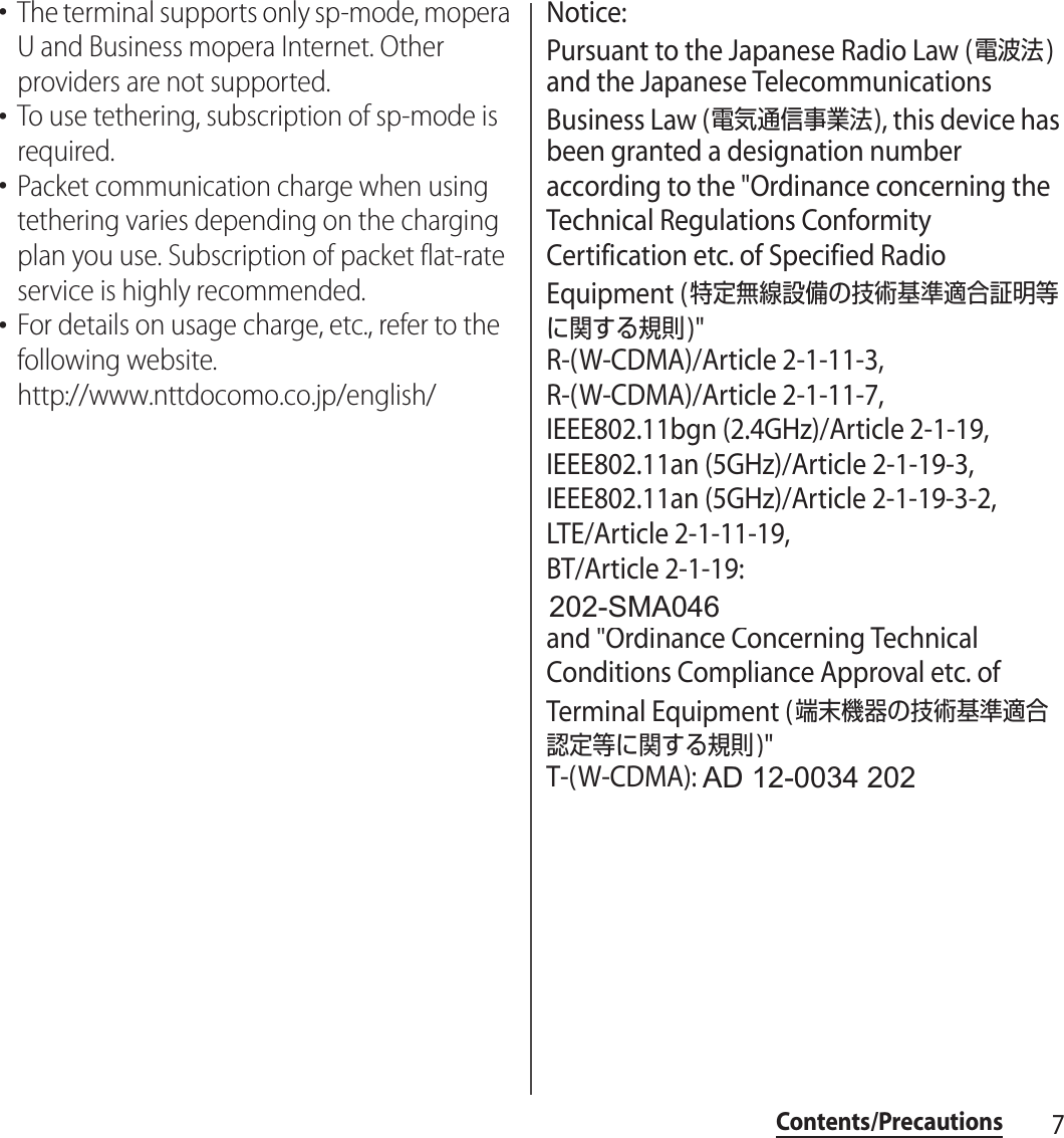 7Contents/Precautions･The terminal supports only sp-mode, mopera U and Business mopera Internet. Other providers are not supported.･To use tethering, subscription of sp-mode is required.･Packet communication charge when using tethering varies depending on the charging plan you use. Subscription of packet flat-rate service is highly recommended.･For details on usage charge, etc., refer to the following website.http://www.nttdocomo.co.jp/english/Notice:Pursuant to the Japanese Radio Law (電波法) and the Japanese Telecommunications Business Law (電気通信事業法), this device has been granted a designation number according to the &quot;Ordinance concerning the Technical Regulations Conformity Certification etc. of Specified Radio Equipment (特定無線設備の技術基準適合証明等に関する規則)&quot;R-(W-CDMA)/Article 2-1-11-3, R-(W-CDMA)/Article 2-1-11-7, IEEE802.11bgn (2.4GHz)/Article 2-1-19, IEEE802.11an (5GHz)/Article 2-1-19-3, IEEE802.11an (5GHz)/Article 2-1-19-3-2, LTE/Article 2-1-11-19, BT/Article 2-1-19: 202-LSA035and &quot;Ordinance Concerning Technical Conditions Compliance Approval etc. of Terminal Equipment (端末機器の技術基準適合認定等に関する規則)&quot;T-(W-CDMA): AD 12-0022 202AD 12-0034 202202-SMA046