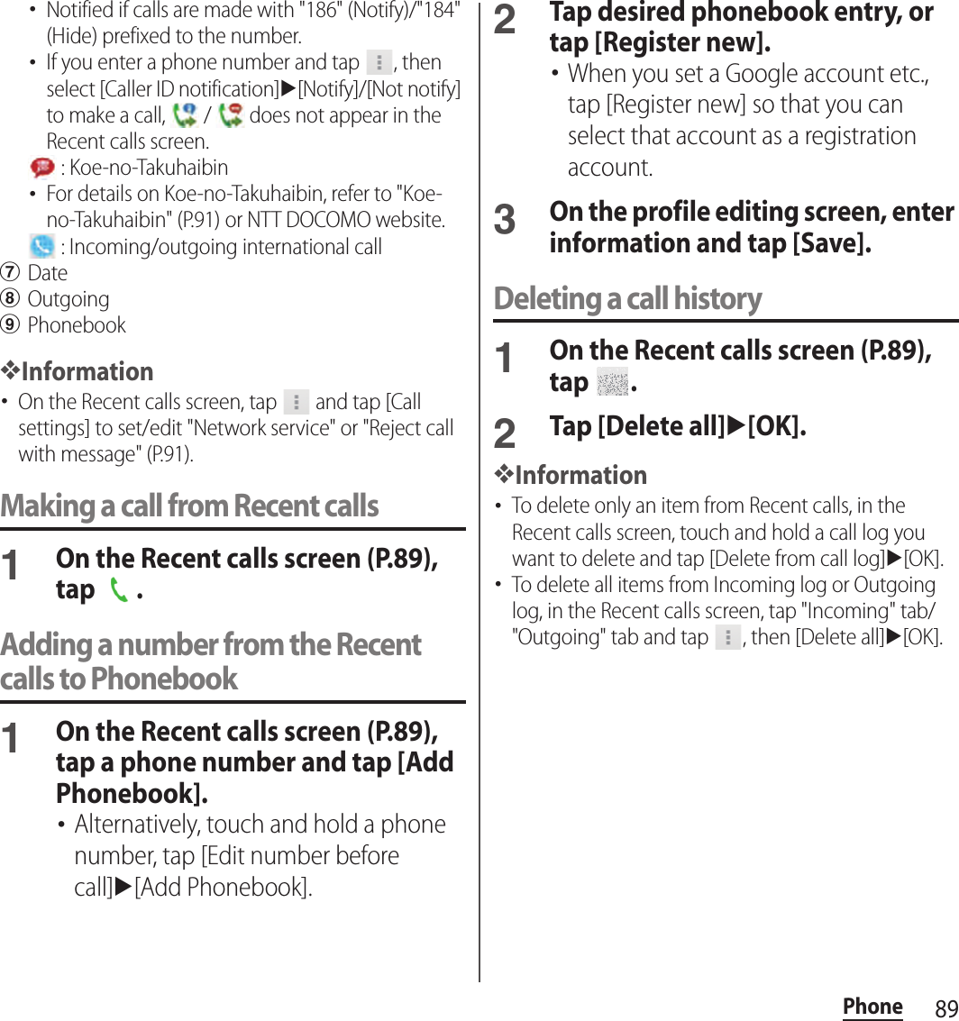 89Phone･Notified if calls are made with &quot;186&quot; (Notify)/&quot;184&quot; (Hide) prefixed to the number.･If you enter a phone number and tap  , then select [Caller ID notification]u[Notify]/[Not notify] to make a call,   /   does not appear in the Recent calls screen. : Koe-no-Takuhaibin･For details on Koe-no-Takuhaibin, refer to &quot;Koe-no-Takuhaibin&quot; (P.91) or NTT DOCOMO website. : Incoming/outgoing international callgDatehOutgoingiPhonebook❖Information･On the Recent calls screen, tap   and tap [Call settings] to set/edit &quot;Network service&quot; or &quot;Reject call with message&quot; (P.91).Making a call from Recent calls1On the Recent calls screen (P.89), tap  .Adding a number from the Recent calls to Phonebook1On the Recent calls screen (P.89), tap a phone number and tap [Add Phonebook].･Alternatively, touch and hold a phone number, tap [Edit number before call]u[Add Phonebook].2Tap desired phonebook entry, or tap [Register new].･When you set a Google account etc., tap [Register new] so that you can select that account as a registration account.3On the profile editing screen, enter information and tap [Save].Deleting a call history1On the Recent calls screen (P.89), tap  .2Tap [Delete all]u[OK].❖Information･To delete only an item from Recent calls, in the Recent calls screen, touch and hold a call log you want to delete and tap [Delete from call log]u[OK].･To delete all items from Incoming log or Outgoing log, in the Recent calls screen, tap &quot;Incoming&quot; tab/&quot;Outgoing&quot; tab and tap  , then [Delete all]u[OK].