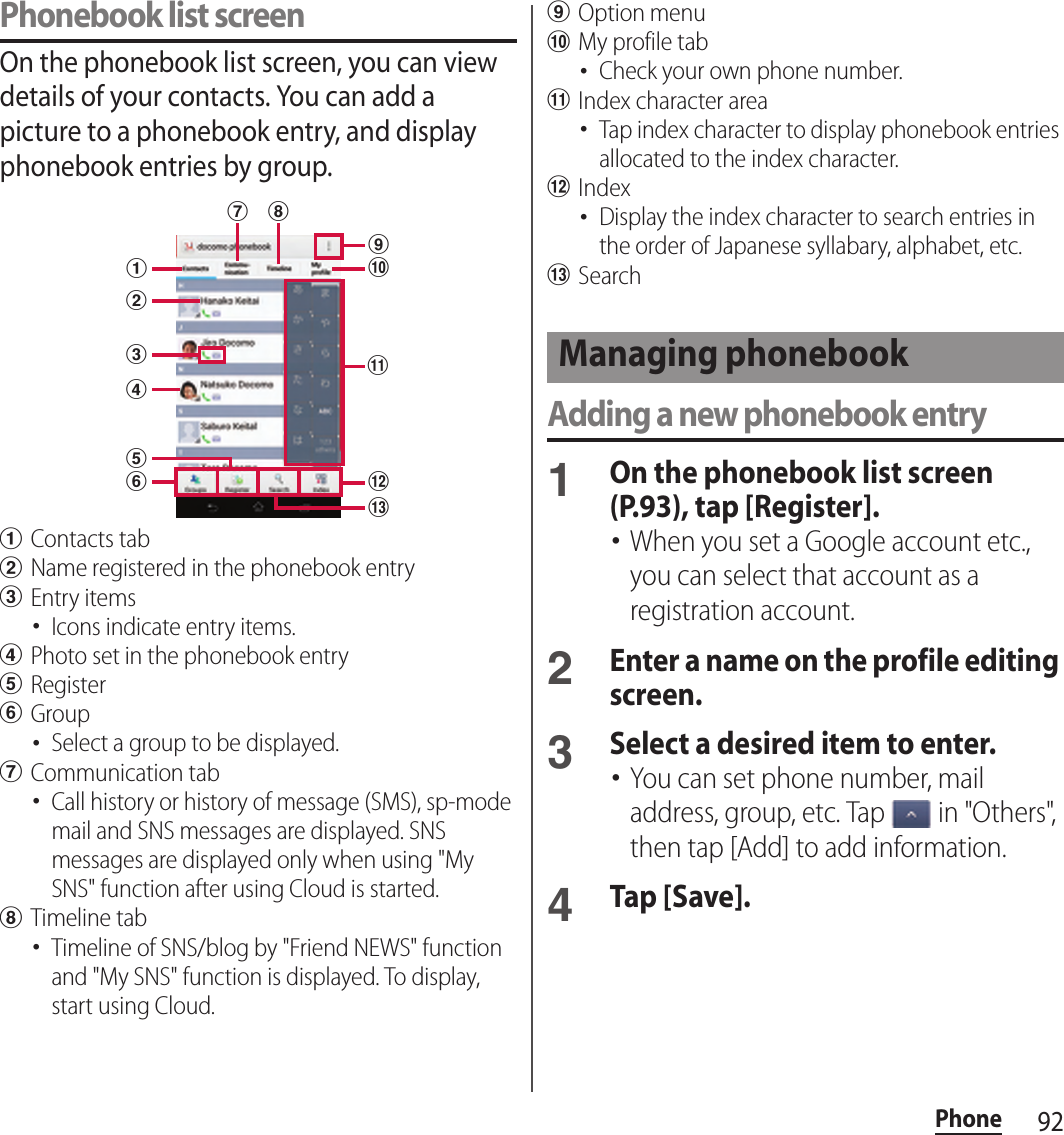92PhonePhonebook list screenOn the phonebook list screen, you can view details of your contacts. You can add a picture to a phonebook entry, and display phonebook entries by group.aContacts tabbName registered in the phonebook entrycEntry items･Icons indicate entry items.dPhoto set in the phonebook entryeRegisterfGroup･Select a group to be displayed.gCommunication tab･Call history or history of message (SMS), sp-mode mail and SNS messages are displayed. SNS messages are displayed only when using &quot;My SNS&quot; function after using Cloud is started.hTimeline tab･Timeline of SNS/blog by &quot;Friend NEWS&quot; function and &quot;My SNS&quot; function is displayed. To display, start using Cloud.iOption menujMy profile tab･Check your own phone number.kIndex character area･Tap index character to display phonebook entries allocated to the index character.lIndex･Display the index character to search entries in the order of Japanese syllabary, alphabet, etc.mSearchAdding a new phonebook entry1On the phonebook list screen (P.93), tap [Register].･When you set a Google account etc., you can select that account as a registration account.2Enter a name on the profile editing screen.3Select a desired item to enter.･You can set phone number, mail address, group, etc. Tap   in &quot;Others&quot;, then tap [Add] to add information.4Tap [Save].lag hcdbfejikmManaging phonebook