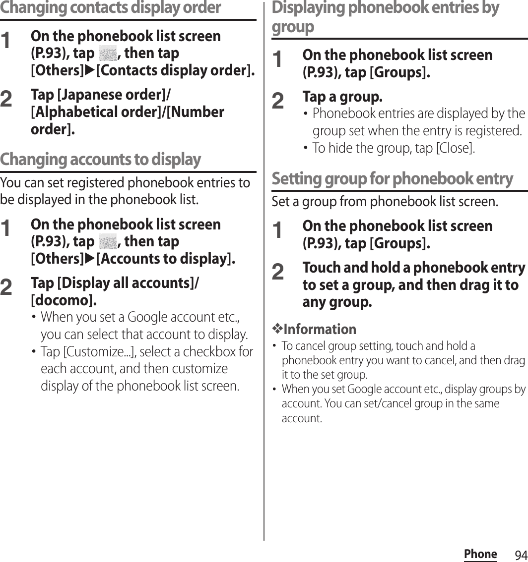94PhoneChanging contacts display order1On the phonebook list screen (P.93), tap  , then tap [Others]u[Contacts display order].2Tap [Japanese order]/[Alphabetical order]/[Number order].Changing accounts to displayYou can set registered phonebook entries to be displayed in the phonebook list.1On the phonebook list screen (P.93), tap  , then tap [Others]u[Accounts to display].2Tap [Display all accounts]/[docomo].･When you set a Google account etc., you can select that account to display.･Tap [Customize...], select a checkbox for each account, and then customize display of the phonebook list screen.Displaying phonebook entries by group1On the phonebook list screen (P.93), tap [Groups].2Tap a group.･Phonebook entries are displayed by the group set when the entry is registered.･To hide the group, tap [Close].Setting group for phonebook entrySet a group from phonebook list screen.1On the phonebook list screen (P.93), tap [Groups].2Touch and hold a phonebook entry to set a group, and then drag it to any group.❖Information･To cancel group setting, touch and hold a phonebook entry you want to cancel, and then drag it to the set group.･When you set Google account etc., display groups by account. You can set/cancel group in the same account.