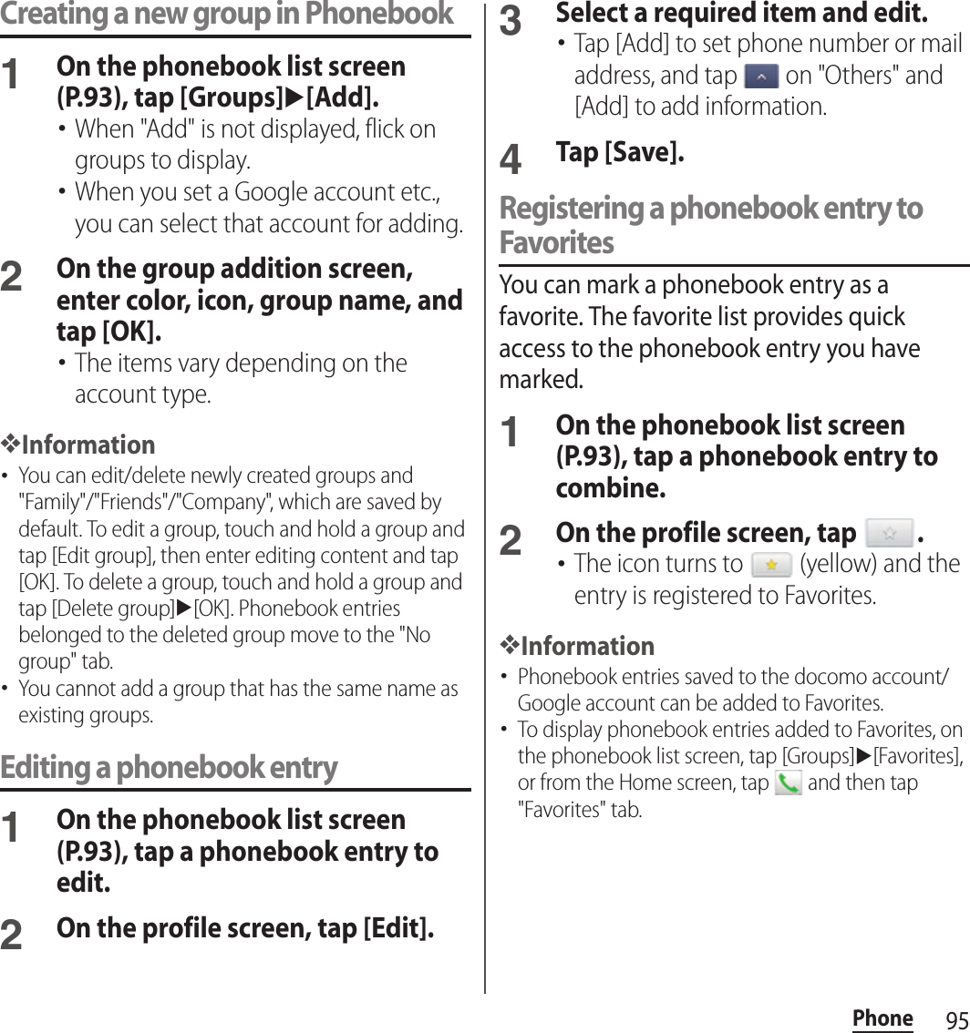 95PhoneCreating a new group in Phonebook1On the phonebook list screen (P.93), tap [Groups]u[Add].･When &quot;Add&quot; is not displayed, flick on groups to display.･When you set a Google account etc., you can select that account for adding.2On the group addition screen, enter color, icon, group name, and tap [OK].･The items vary depending on the account type.❖Information･You can edit/delete newly created groups and &quot;Family&quot;/&quot;Friends&quot;/&quot;Company&quot;, which are saved by default. To edit a group, touch and hold a group and tap [Edit group], then enter editing content and tap [OK]. To delete a group, touch and hold a group and tap [Delete group]u[OK]. Phonebook entries belonged to the deleted group move to the &quot;No group&quot; tab.･You cannot add a group that has the same name as existing groups.Editing a phonebook entry1On the phonebook list screen (P.93), tap a phonebook entry to edit.2On the profile screen, tap [Edit].3Select a required item and edit.･Tap [Add] to set phone number or mail address, and tap   on &quot;Others&quot; and [Add] to add information.4Tap [Save].Registering a phonebook entry to FavoritesYou can mark a phonebook entry as a favorite. The favorite list provides quick access to the phonebook entry you have marked.1On the phonebook list screen (P.93), tap a phonebook entry to combine.2On the profile screen, tap  .･The icon turns to   (yellow) and the entry is registered to Favorites.❖Information･Phonebook entries saved to the docomo account/Google account can be added to Favorites.･To display phonebook entries added to Favorites, on the phonebook list screen, tap [Groups]u[Favorites], or from the Home screen, tap   and then tap &quot;Favorites&quot; tab.