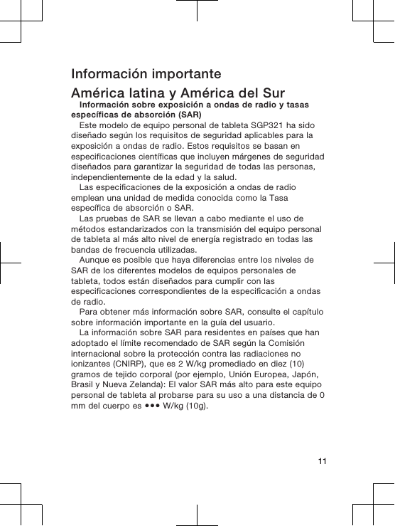 Información importanteAmérica latina y América del SurInformación sobre exposición a ondas de radio y tasasespecíficas de absorción (SAR)Este modelo de equipo personal de tableta SGP321 ha sidodiseñado según los requisitos de seguridad aplicables para laexposición a ondas de radio. Estos requisitos se basan enespecificaciones científicas que incluyen márgenes de seguridaddiseñados para garantizar la seguridad de todas las personas,independientemente de la edad y la salud.Las especificaciones de la exposición a ondas de radioemplean una unidad de medida conocida como la Tasaespecífica de absorción o SAR.Las pruebas de SAR se llevan a cabo mediante el uso demétodos estandarizados con la transmisión del equipo personalde tableta al más alto nivel de energía registrado en todas lasbandas de frecuencia utilizadas.Aunque es posible que haya diferencias entre los niveles deSAR de los diferentes modelos de equipos personales detableta, todos están diseñados para cumplir con lasespecificaciones correspondientes de la especificación a ondasde radio.Para obtener más información sobre SAR, consulte el capítulosobre información importante en la guía del usuario.La información sobre SAR para residentes en países que hanadoptado el límite recomendado de SAR según la Comisióninternacional sobre la protección contra las radiaciones noionizantes (CNIRP), que es 2 W/kg promediado en diez (10)gramos de tejido corporal (por ejemplo, Unión Europea, Japón,Brasil y Nueva Zelanda): El valor SAR más alto para este equipopersonal de tableta al probarse para su uso a una distancia de 0mm del cuerpo es ●●● W/kg (10g).11