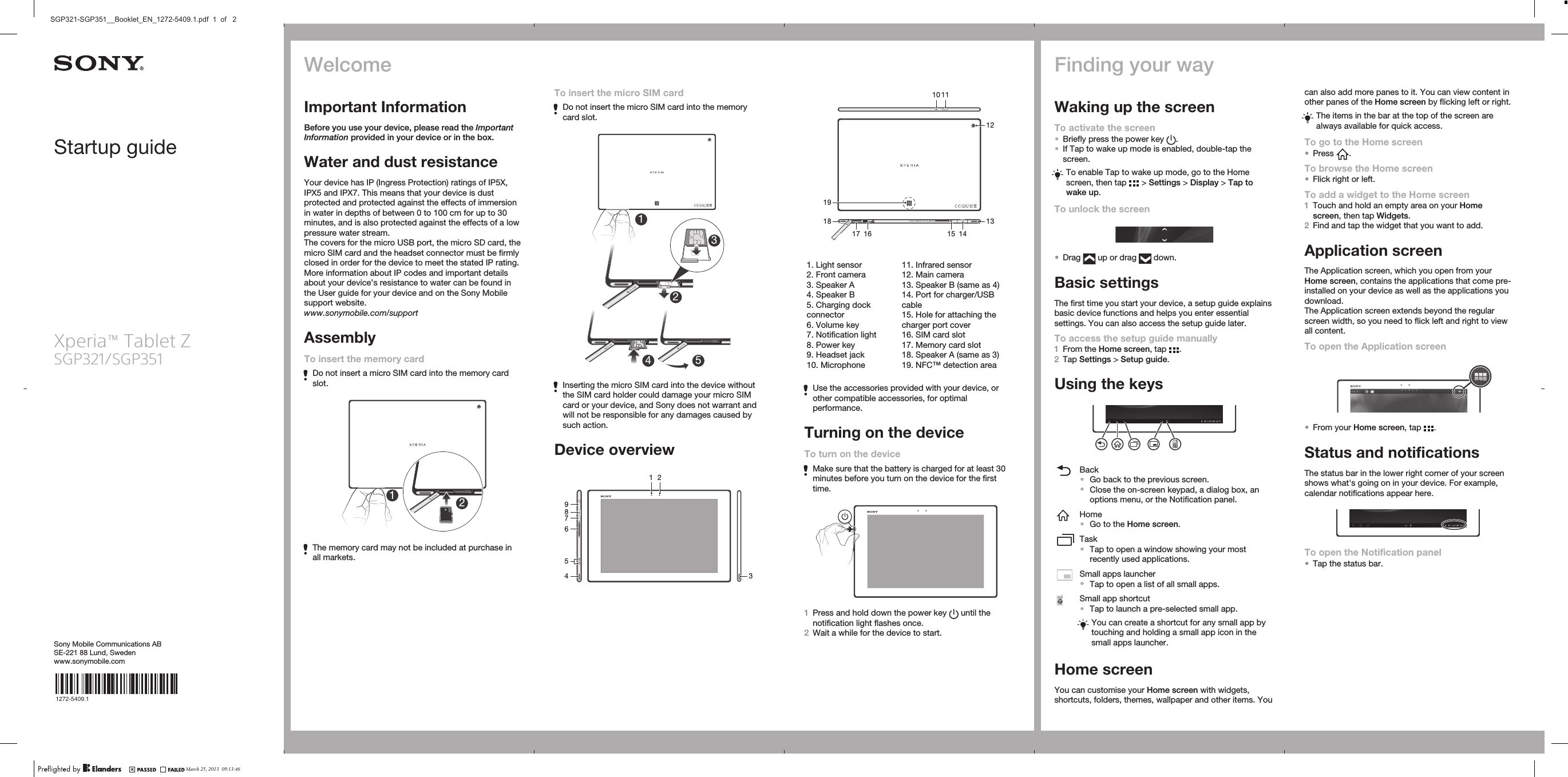 Startup guideXperia™ Tablet ZSGP321/SGP351Sony Mobile Communications ABSE-221 88 Lund, Swedenwww.sonymobile.com1272-5409.1To insert the micro SIM cardDo not insert the micro SIM card into the memorycard slot.14 523Inserting the micro SIM card into the device withoutthe SIM card holder could damage your micro SIMcard or your device, and Sony does not warrant andwill not be responsible for any damages caused bysuch action.Device overview1 23467589   Not For Sales    00440254-021066-7   FFGG   2012/10   MADE IN CHINA10 111415121318191617   1. Light sensor2. Front camera3. Speaker A4. Speaker B5. Charging dockconnector6. Volume key7. Notification light8. Power key9. Headset jack10. Microphone11. Infrared sensor12. Main camera13. Speaker B (same as 4)14. Port for charger/USBcable15. Hole for attaching thecharger port cover16. SIM card slot17. Memory card slot18. Speaker A (same as 3)19. NFC™ detection areaUse the accessories provided with your device, orother compatible accessories, for optimalperformance.Turning on the deviceTo turn on the deviceMake sure that the battery is charged for at least 30minutes before you turn on the device for the firsttime.1Press and hold down the power key   until thenotification light flashes once.2Wait a while for the device to start.Finding your wayWaking up the screenTo activate the screen•Briefly press the power key  .•If Tap to wake up mode is enabled, double-tap thescreen.To enable Tap to wake up mode, go to the Homescreen, then tap   &gt; Settings &gt; Display &gt; Tap towake up.To unlock the screen•Drag   up or drag   down.Basic settingsThe first time you start your device, a setup guide explainsbasic device functions and helps you enter essentialsettings. You can also access the setup guide later.To access the setup guide manually1From the Home screen, tap  .2Tap Settings &gt; Setup guide.Using the keysBack•Go back to the previous screen.•Close the on-screen keypad, a dialog box, anoptions menu, or the Notification panel.Home•Go to the Home screen.Task•Tap to open a window showing your mostrecently used applications.Small apps launcher•Tap to open a list of all small apps.Small app shortcut•Tap to launch a pre-selected small app.You can create a shortcut for any small app bytouching and holding a small app icon in thesmall apps launcher.Home screenYou can customise your Home screen with widgets,shortcuts, folders, themes, wallpaper and other items. Youcan also add more panes to it. You can view content inother panes of the Home screen by flicking left or right.The items in the bar at the top of the screen arealways available for quick access.To go to the Home screen•Press  .To browse the Home screen•Flick right or left.To add a widget to the Home screen1Touch and hold an empty area on your Homescreen, then tap Widgets.2Find and tap the widget that you want to add.Application screenThe Application screen, which you open from yourHome screen, contains the applications that come pre-installed on your device as well as the applications youdownload.The Application screen extends beyond the regularscreen width, so you need to flick left and right to viewall content.To open the Application screen•From your Home screen, tap  .Status and notificationsThe status bar in the lower right corner of your screenshows what&apos;s going on in your device. For example,calendar notifications appear here.To open the Notification panel•Tap the status bar.WelcomeImportant InformationBefore you use your device, please read the ImportantInformation provided in your device or in the box.Water and dust resistanceYour device has IP (Ingress Protection) ratings of IP5X,IPX5 and IPX7. This means that your device is dustprotected and protected against the effects of immersionin water in depths of between 0 to 100 cm for up to 30minutes, and is also protected against the effects of a lowpressure water stream.The covers for the micro USB port, the micro SD card, themicro SIM card and the headset connector must be firmlyclosed in order for the device to meet the stated IP rating.More information about IP codes and important detailsabout your device’s resistance to water can be found inthe User guide for your device and on the Sony Mobilesupport website.www.sonymobile.com/supportAssemblyTo insert the memory cardDo not insert a micro SIM card into the memory cardslot.12The memory card may not be included at purchase inall markets.March 25, 2013  09:13:46SGP321-SGP351__Booklet_EN_1272-5409.1.pdf  1  of   2