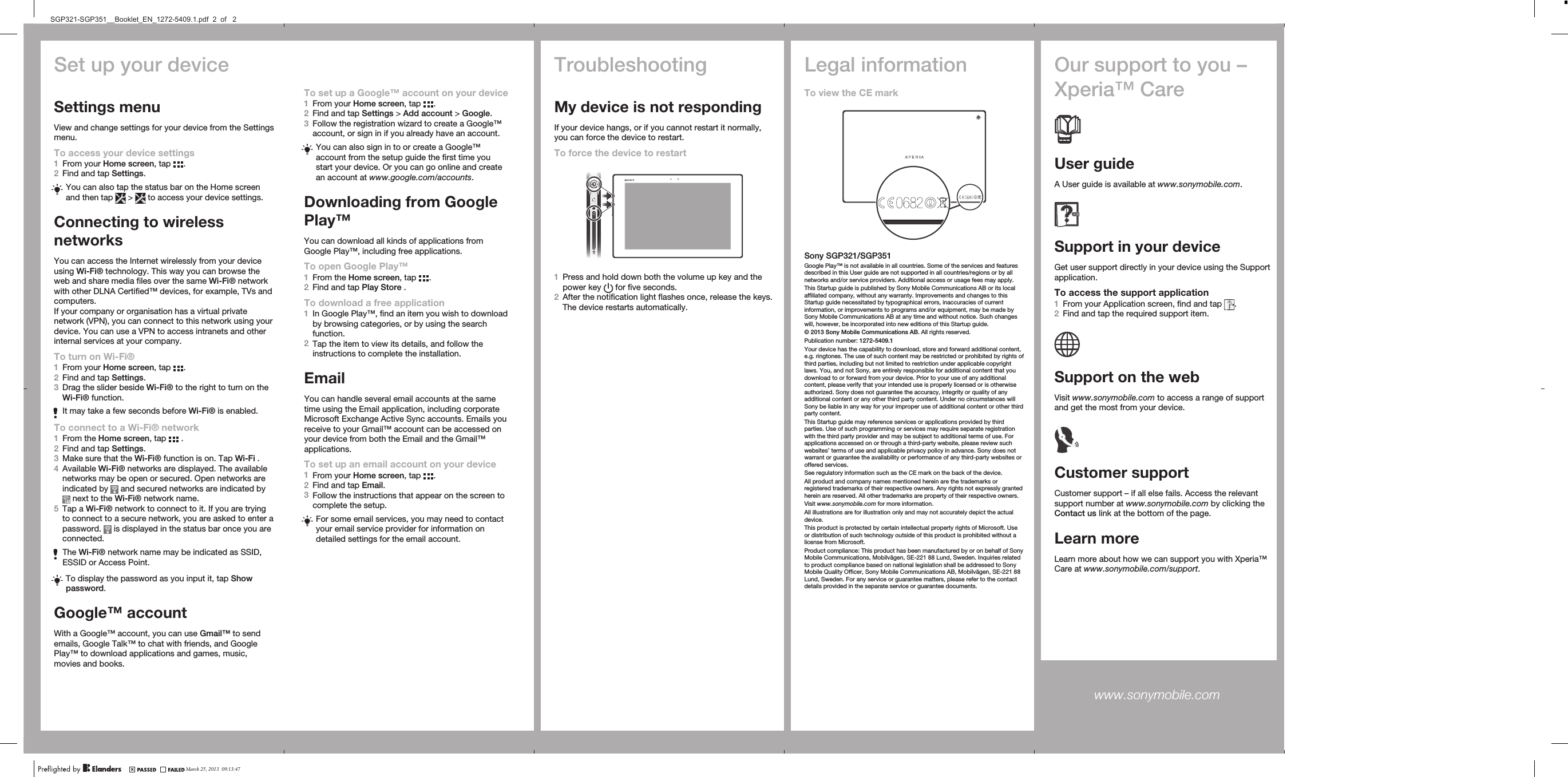Set up your deviceSettings menuView and change settings for your device from the Settingsmenu.To access your device settings1From your Home screen, tap  .2Find and tap Settings.You can also tap the status bar on the Home screenand then tap   &gt;   to access your device settings.Connecting to wirelessnetworksYou can access the Internet wirelessly from your deviceusing Wi-Fi® technology. This way you can browse theweb and share media files over the same Wi-Fi® networkwith other DLNA Certified™ devices, for example, TVs andcomputers.If your company or organisation has a virtual privatenetwork (VPN), you can connect to this network using yourdevice. You can use a VPN to access intranets and otherinternal services at your company.To turn on Wi-Fi®1From your Home screen, tap  .2Find and tap Settings.3Drag the slider beside Wi-Fi® to the right to turn on theWi-Fi® function.It may take a few seconds before Wi-Fi® is enabled.To connect to a Wi-Fi® network1From the Home screen, tap   .2Find and tap Settings.3Make sure that the Wi-Fi® function is on. Tap Wi-Fi .4Available Wi-Fi® networks are displayed. The availablenetworks may be open or secured. Open networks areindicated by   and secured networks are indicated by next to the Wi-Fi® network name.5Tap a Wi-Fi® network to connect to it. If you are tryingto connect to a secure network, you are asked to enter apassword.   is displayed in the status bar once you areconnected.The Wi-Fi® network name may be indicated as SSID,ESSID or Access Point.To display the password as you input it, tap Showpassword.Google™ accountWith a Google™ account, you can use Gmail™ to sendemails, Google Talk™ to chat with friends, and GooglePlay™ to download applications and games, music,movies and books.TroubleshootingMy device is not respondingIf your device hangs, or if you cannot restart it normally,you can force the device to restart.To force the device to restart1Press and hold down both the volume up key and thepower key   for five seconds.2After the notification light flashes once, release the keys.The device restarts automatically.Legal informationTo view the CE markSony SGP321/SGP351Google Play™ is not available in all countries. Some of the services and featuresdescribed in this User guide are not supported in all countries/regions or by allnetworks and/or service providers. Additional access or usage fees may apply.This Startup guide is published by Sony Mobile Communications AB or its localaffiliated company, without any warranty. Improvements and changes to thisStartup guide necessitated by typographical errors, inaccuracies of currentinformation, or improvements to programs and/or equipment, may be made bySony Mobile Communications AB at any time and without notice. Such changeswill, however, be incorporated into new editions of this Startup guide.© 2013 Sony Mobile Communications AB. All rights reserved.Publication number: 1272-5409.1Your device has the capability to download, store and forward additional content,e.g. ringtones. The use of such content may be restricted or prohibited by rights ofthird parties, including but not limited to restriction under applicable copyrightlaws. You, and not Sony, are entirely responsible for additional content that youdownload to or forward from your device. Prior to your use of any additionalcontent, please verify that your intended use is properly licensed or is otherwiseauthorized. Sony does not guarantee the accuracy, integrity or quality of anyadditional content or any other third party content. Under no circumstances willSony be liable in any way for your improper use of additional content or other thirdparty content.This Startup guide may reference services or applications provided by thirdparties. Use of such programming or services may require separate registrationwith the third party provider and may be subject to additional terms of use. Forapplications accessed on or through a third-party website, please review suchwebsites’ terms of use and applicable privacy policy in advance. Sony does notwarrant or guarantee the availability or performance of any third-party websites oroffered services.See regulatory information such as the CE mark on the back of the device.All product and company names mentioned herein are the trademarks orregistered trademarks of their respective owners. Any rights not expressly grantedherein are reserved. All other trademarks are property of their respective owners.Visit www.sonymobile.com for more information.All illustrations are for illustration only and may not accurately depict the actualdevice.This product is protected by certain intellectual property rights of Microsoft. Useor distribution of such technology outside of this product is prohibited without alicense from Microsoft.Product compliance: This product has been manufactured by or on behalf of SonyMobile Communications, Mobilvägen, SE-221 88 Lund, Sweden. Inquiries relatedto product compliance based on national legislation shall be addressed to SonyMobile Quality Officer, Sony Mobile Communications AB, Mobilvägen, SE-221 88Lund, Sweden. For any service or guarantee matters, please refer to the contactdetails provided in the separate service or guarantee documents.Our support to you –Xperia™ CareUser guideA User guide is available at www.sonymobile.com.Support in your deviceGet user support directly in your device using the Supportapplication.To access the support application1From your Application screen, find and tap  .2Find and tap the required support item.Support on the webVisit www.sonymobile.com to access a range of supportand get the most from your device.Customer supportCustomer support – if all else fails. Access the relevantsupport number at www.sonymobile.com by clicking theContact us link at the bottom of the page.Learn moreLearn more about how we can support you with Xperia™Care at www.sonymobile.com/support.www.sonymobile.com To set up a Google™ account on your device1From your Home screen, tap  .2Find and tap Settings &gt; Add account &gt; Google.3Follow the registration wizard to create a Google™account, or sign in if you already have an account.You can also sign in to or create a Google™account from the setup guide the first time youstart your device. Or you can go online and createan account at www.google.com/accounts.Downloading from GooglePlay™You can download all kinds of applications fromGoogle Play™, including free applications.To open Google Play™1From the Home screen, tap  .2Find and tap Play Store .To download a free application1In Google Play™, find an item you wish to downloadby browsing categories, or by using the searchfunction.2Tap the item to view its details, and follow theinstructions to complete the installation.EmailYou can handle several email accounts at the sametime using the Email application, including corporateMicrosoft Exchange Active Sync accounts. Emails youreceive to your Gmail™ account can be accessed onyour device from both the Email and the Gmail™applications.To set up an email account on your device1From your Home screen, tap  .2Find and tap Email.3Follow the instructions that appear on the screen tocomplete the setup.For some email services, you may need to contactyour email service provider for information ondetailed settings for the email account.March 25, 2013  09:13:47SGP321-SGP351__Booklet_EN_1272-5409.1.pdf  2  of   2
