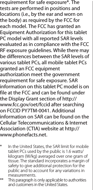 requirement for safe exposure*. The tests are performed in positions and locations (i.e., by the ear and worn on the body) as required by the FCC for each model. The FCC has granted an Equipment Authorization for this tablet PC model with all reported SAR levels evaluated as in compliance with the FCC RF exposure guidelines. While there may be differences between the SAR levels of various tablet PCs, all mobile tablet PCs granted an FCC equipment authorization meet the government requirement for safe exposure. SAR information on this tablet PC model is on file at the FCC and can be found under the Display Grant section of http://www.fcc.gov/oet/fccid after searching on FCCID PY7TM-0041. Additional information on SAR can be found on the Cellular Telecommunications &amp; Internet Association (CTIA) website at http://www.phonefacts.net.* In the United States, the SAR limit for mobile tablet PCs used by the public is 1.6 watts/kilogram (W/kg) averaged over one gram of tissue. The standard incorporates a margin of safety to give additional protection for the public and to account for any variations in measurements.** This paragraph is only applicable to authorities and customers in the United States.