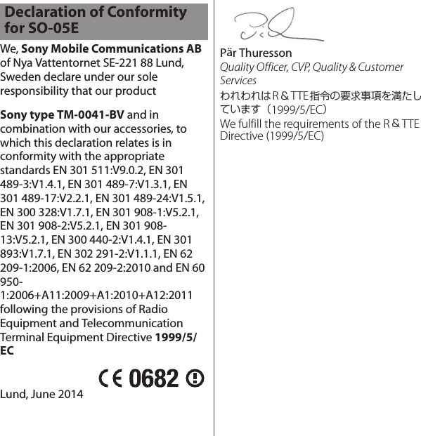 We, Sony Mobile Communications AB of Nya Vattentornet SE-221 88 Lund, Sweden declare under our sole responsibility that our productSony type TM-0041-BV and in combination with our accessories, to which this declaration relates is in conformity with the appropriate standards EN 301 511:V9.0.2, EN 301 489-3:V1.4.1, EN 301 489-7:V1.3.1, EN 301 489-17:V2.2.1, EN 301 489-24:V1.5.1, EN 300 328:V1.7.1, EN 301 908-1:V5.2.1, EN 301 908-2:V5.2.1, EN 301 908-13:V5.2.1, EN 300 440-2:V1.4.1, EN 301 893:V1.7.1, EN 302 291-2:V1.1.1, EN 62 209-1:2006, EN 62 209-2:2010 and EN 60 950-1:2006+A11:2009+A1:2010+A12:2011 following the provisions of Radio Equipment and Telecommunication Terminal Equipment Directive 1999/5/ECLund, June 2014Pär ThuressonQuality Officer, CVP, Quality &amp; Customer ServicesわれわれはR＆TTE指令の要求事項を満たしています（1999/5/EC）We fulfill the requirements of the R＆TTE Directive (1999/5/EC)Declaration of Conformity for SO-05E