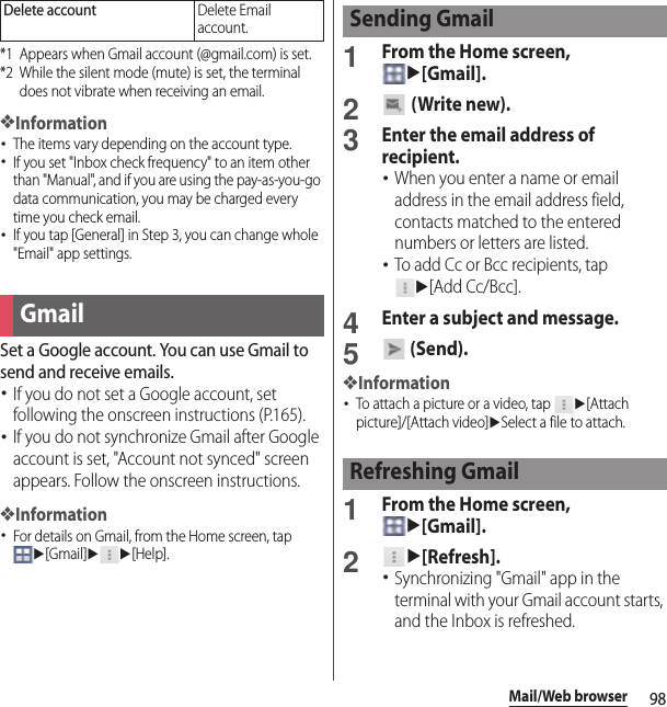 98Mail/Web browser*1 Appears when Gmail account (@gmail.com) is set.*2 While the silent mode (mute) is set, the terminal does not vibrate when receiving an email.❖Information･The items vary depending on the account type.･If you set &quot;Inbox check frequency&quot; to an item other than &quot;Manual&quot;, and if you are using the pay-as-you-go data communication, you may be charged every time you check email.･If you tap [General] in Step 3, you can change whole &quot;Email&quot; app settings.Set a Google account. You can use Gmail to send and receive emails.･If you do not set a Google account, set following the onscreen instructions (P.165).･If you do not synchronize Gmail after Google account is set, &quot;Account not synced&quot; screen appears. Follow the onscreen instructions.❖Information･For details on Gmail, from the Home screen, tap u[Gmail]uu[Help].1From the Home screen, u[Gmail].2 (Write new).3Enter the email address of recipient.･When you enter a name or email address in the email address field, contacts matched to the entered numbers or letters are listed.･To add Cc or Bcc recipients, tap u[Add Cc/Bcc].4Enter a subject and message.5 (Send).❖Information･To attach a picture or a video, tap u[Attach picture]/[Attach video]uSelect a file to attach.1From the Home screen, u[Gmail].2u[Refresh].･Synchronizing &quot;Gmail&quot; app in the terminal with your Gmail account starts, and the Inbox is refreshed.Delete accountDelete Email account.GmailSending GmailRefreshing Gmail