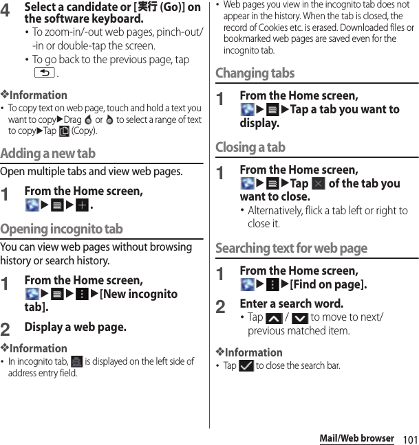 101Mail/Web browser4Select a candidate or [実行 (Go)] on the software keyboard.･To zoom-in/-out web pages, pinch-out/-in or double-tap the screen.･To go back to the previous page, tap x.❖Information･To copy text on web page, touch and hold a text you want to copyuDrag   or   to select a range of text to copyuTap  (Copy).Adding a new tabOpen multiple tabs and view web pages.1From the Home screen, uu.Opening incognito tabYou can view web pages without browsing history or search history.1From the Home screen, uuu[New incognito tab].2Display a web page.❖Information･In incognito tab,   is displayed on the left side of address entry field.･Web pages you view in the incognito tab does not appear in the history. When the tab is closed, the record of Cookies etc. is erased. Downloaded files or bookmarked web pages are saved even for the incognito tab.Changing tabs1From the Home screen, uuTap a tab you want to display.Closing a tab1From the Home screen, uuTap   of the tab you want to close.･Alternatively, flick a tab left or right to close it.Searching text for web page1From the Home screen, uu[Find on page].2Enter a search word.･Tap   /   to move to next/previous matched item.❖Information･Tap   to close the search bar.