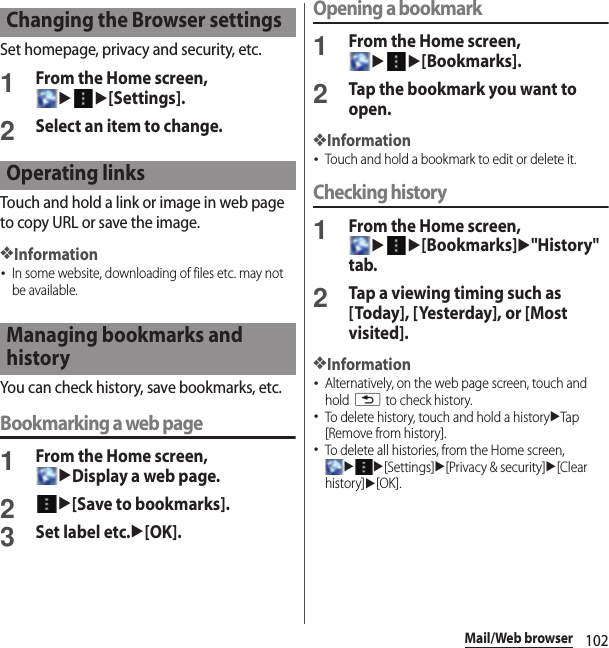 102Mail/Web browserSet homepage, privacy and security, etc.1From the Home screen, uu[Settings].2Select an item to change.Touch and hold a link or image in web page to copy URL or save the image.❖Information･In some website, downloading of files etc. may not be available.You can check history, save bookmarks, etc.Bookmarking a web page1From the Home screen, uDisplay a web page.2u[Save to bookmarks].3Set label etc.u[OK].Opening a bookmark1From the Home screen, uu[Bookmarks].2Tap the bookmark you want to open.❖Information･Touch and hold a bookmark to edit or delete it.Checking history1From the Home screen, uu[Bookmarks]u&quot;History&quot; tab.2Tap a viewing timing such as [Today], [Yesterday], or [Most visited].❖Information･Alternatively, on the web page screen, touch and hold x to check history.･To delete history, touch and hold a historyuTap [Remove from history].･To delete all histories, from the Home screen, uu[Settings]u[Privacy &amp; security]u[Clear history]u[OK].Changing the Browser settingsOperating linksManaging bookmarks and history