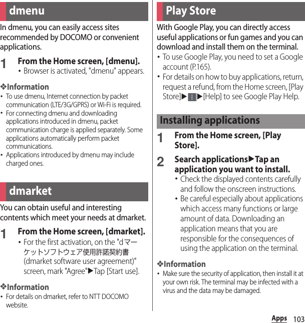 103AppsAppsIn dmenu, you can easily access sites recommended by DOCOMO or convenient applications.1From the Home screen, [dmenu].･Browser is activated, &quot;dmenu&quot; appears.❖Information･To use dmenu, Internet connection by packet communication (LTE/3G/GPRS) or Wi-Fi is required.･For connecting dmenu and downloading applications introduced in dmenu, packet communication charge is applied separately. Some applications automatically perform packet communications.･Applications introduced by dmenu may include charged ones.You can obtain useful and interesting contents which meet your needs at dmarket.1From the Home screen, [dmarket].･For the first activation, on the &quot;dマーケットソフトウェア使用許諾契約書 (dmarket software user agreement)&quot; screen, mark &quot;Agree&quot;uTap [Start use].❖Information･For details on dmarket, refer to NTT DOCOMO website.With Google Play, you can directly access useful applications or fun games and you can download and install them on the terminal.･To use Google Play, you need to set a Google account (P.165).･For details on how to buy applications, return, request a refund, from the Home screen, [Play Store]uu[Help] to see Google Play Help.1From the Home screen, [Play Store].2Search applicationsuTap an application you want to install.･Check the displayed contents carefully and follow the onscreen instructions.･Be careful especially about applications which access many functions or large amount of data. Downloading an application means that you are responsible for the consequences of using the application on the terminal.❖Information･Make sure the security of application, then install it at your own risk. The terminal may be infected with a virus and the data may be damaged.dmenudmarketPlay StoreInstalling applications